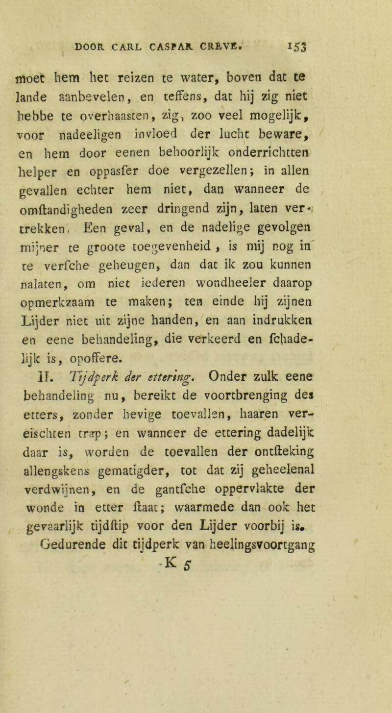 moet hem het reizen te water, boven dat te lande aanbevelen, en teffens, dat hij zig niet hebbe te overhaasten, zig, zoo veel mogelijk:, voor nadeeligen invloed der lucht beware, en hem door eenen behoorlijk onderrichtten helper en oppasfer doe vergezellen; in allen gevallen echter hem niet, dan wanneer de omftandigheden zeer dringend zijn, laten ver- trekken. Een geval, en de nadelige gevolgen mijner te grooce toegevenheid , is mij nog in te verfche geheugen, dan dat ik zou kunnen nalaten, om niet iederen wondheeler daarop opmerkzaam te maken; ten einde hij zijnen Lijder niet uit zijne handen, en aan indrukken en eene behandeling, die verkeerd en fchade- lijk is, opoffere. II. Tijdperk der ettenng. Onder zulk eene behandeling nu, bereikt de voortbrenging des etters, zonder hevige toevallen, haaren ver- eischten tnrp; en wanneer de ettering dadelijk daar is, worden de toevallen der ontfteking allengskens gematigder, tot dat zij geheelenal verdwijnen, en de gantfche oppervlakte der wonde in etter ftaac; waarmede dan ook het gevaarlijk tijdftip voor den Lijder voorbij is* Gedurende dit tijdperk van heelingsvoortgang