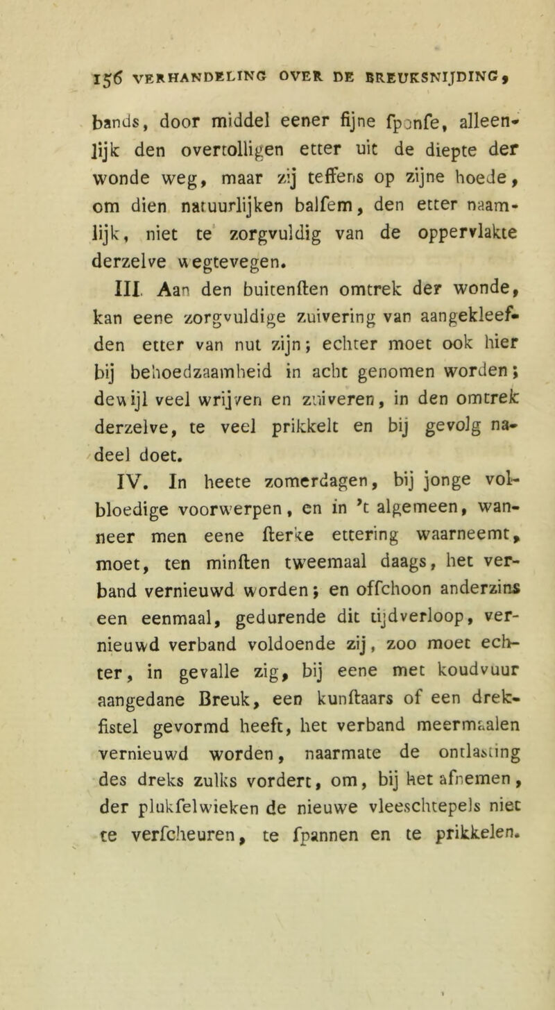 bands, door middel eener fijne fponfe, alleen* lijk den overtolligen etter uit de diepte der wonde weg, maar zij teffens op zijne hoede, om dien natuurlijken balfem, den etter naam- lijk, niet te zorgvuldig van de oppervlakte derzelve wegtevegen. III. Aan den buitenften omtrek der wonde, kan eene zorgvuldige zuivering van aangekleef- den etter van nut zijn; echter moet ook hier bij behoedzaamheid in acht genomen worden; dewijl veel wrijven en zuiveren, in den omtrelc derzelve, te veel prikkelt en bij gevolg na* deel doet. IV. In heete zomerdagen, bij jonge vol- bloedige voorwerpen, en in ’t algemeen, wan- neer men eene fterke ettering waarneemt, moet, ten minflen tweemaal daags, het ver- band vernieuwd worden; en offchoon anderzins een eenmaal, gedurende dit tijdverloop, ver- nieuwd verband voldoende zij, zoo moet ech- ter, in gevalle zig, bij eene met koudvuur aangedane Breuk, een kunftaars of een drek* fistel gevormd heeft, het verband meermaalen vernieuwd worden, naarmate de ontlading des dreks zulks vordert, om, bij het afnemen , der plukfelwieken de nieuwe vleeschtepels niet te verfcheuren, te fpannen en te prikkelen.