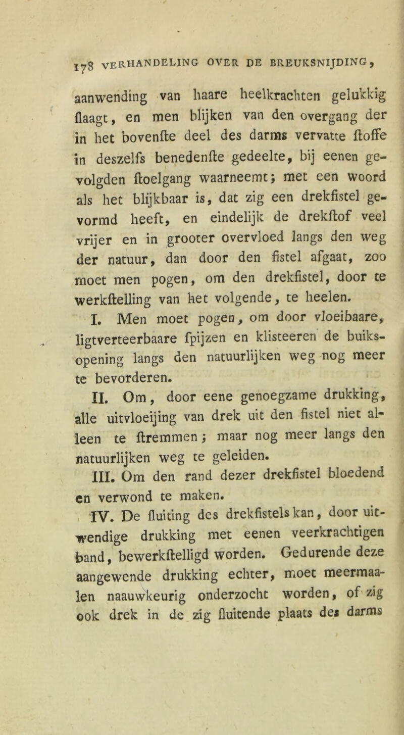 aanwending van liaare heelkrachten gelukkig Haagt, en men blijken van den overgang der in het bovenfte deel des darms vervatte ftoffe in deszelfs benedenfte gedeelte, bij eenen ge- volgden ftoelgang waarneemt; met een woord als het blijkbaar is, dat zig een drekfistel ge- vormd heeft, en eindelijk de drekftof veel vrijer en in grooter overvloed langs den weg der natuur, dan door den fistel afgaat, zoo moet men pogen, om den drekfistel, door te werkftelling van het volgende, te heelen. I. Men moet pogen, om door vloeibaare, ligtverteerbaare fpijzen en klisteeren de buiks- opening langs den natuurlijken weg nog meer te bevorderen. II. Om, door eene genoegzame drukking, alle uitvloeijing van drek uit den fistel niet al- leen te ftremmen; maar nog meer langs den natuurlijken weg te geleiden. III. Om den rand dezer drekfistel bloedend en verwond te maken. IV. De fluiting des drekfistels kan, door uit- wendige drukking met eenen veerkrachtigen band, bewerkftelligd worden. Gedurende deze aangewende drukking echter, moet meermaa- len naauwkeurig onderzocht worden, of zig ook drek in de zig fluitende plaats de* darms