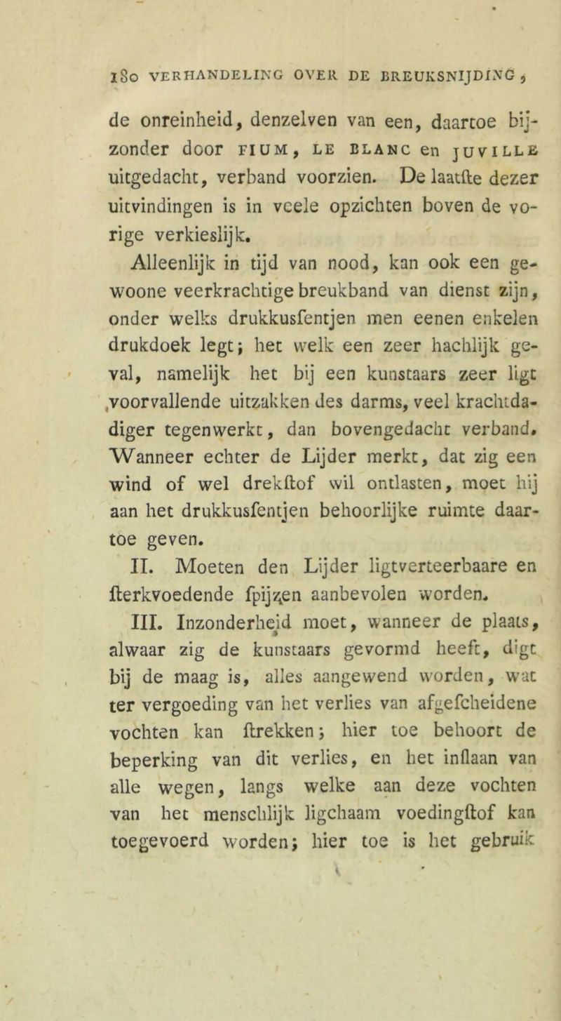 de onreinheid, denzelven van een, daartoe bij- zonder door FIUM, LE BLANC en JUVILLE uitgedacht, verband voorzien. De laatfte dezer uitvindingen is in vcele opzichten boven de vo- rige verkieslijk:. Alleenlijk in tijd van nood, kan ook een ge- woone veerkrachtige breukband van dienst zijn, onder welks drukkusfentjen men eenen enkelen drukdoek legt; het welk een zeer hachlijk ge- val, namelijk het bij een kunstaars zeer ligt voorvallende uitzakken des darms, veel krachtda- diger tegenwerkt, dan bovengedacht verband# Wanneer echter de Lijder merkt, dat zig een wind of wel drekftof wil ontlasten, moet hij aan het drukkusfentjen behoorlijke ruimte daar- toe geven. II. Moeten den Lijder ligtverteerbaare en fterkvoedende fpij^en aanbevolen worden. III. Inzonderheid moet, wanneer de plaats, alwaar zig de kunstaars gevormd heeft, digc bij de maag is, alles aangewend worden, wrat ter vergoeding van het verlies van afgefcheidene vochten kan ftrekken; hier toe behoort de beperking van dit verlies, en het inflaan van alle wegen, langs welke aan deze vochten van het menschlijk ligchaam voedingftof kan toegevoerd worden; hier toe is het gebruik