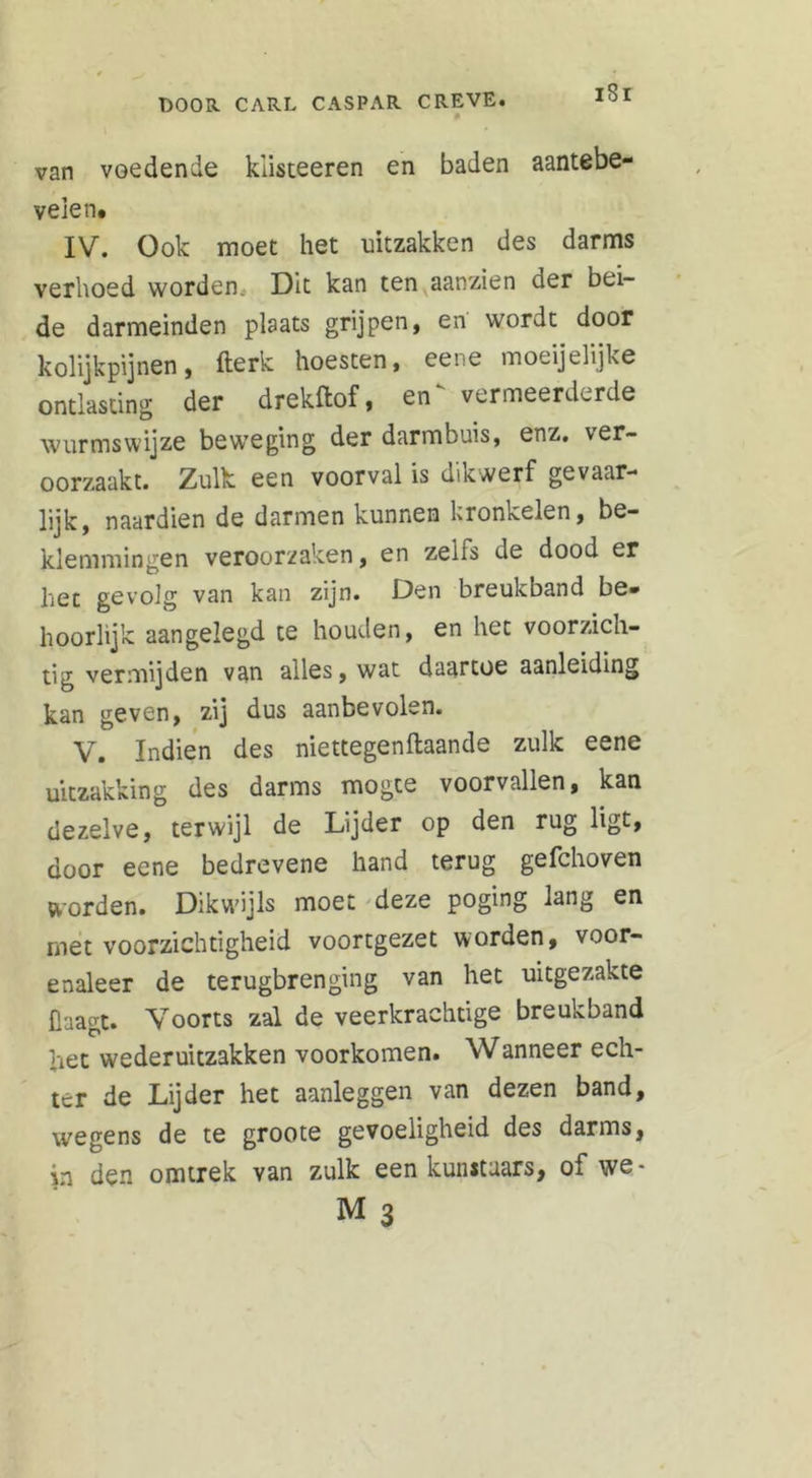 van voedende klisteeren en baden aantebe- veien. IV. Ook moet het uitzakken des darms verhoed worden Dit kan ten aanzien der bei- de darmeinden plaats grijpen, en wordt door kolijkpijnen, fterk hoesten, eene moeijelijke ontlasting der drekftof, en' vermeerderde wurmswijze beweging der darmbuis, enz. ver- oorzaakt. Zulk een voorval is dikwerf gevaar- lijk, naardien de darmen kunnen kronkelen, be- klemmingen veroorzaken, en zeiis de dood er het gevolg van kan zijn. Den breukband be- hoorlijk aangelegd te houden, en het voorzich- tig vermijden van alles, wat daartoe aanleiding kan geven, zij dus aanbevolen. V. Indien des niettegenftaande zulk eene uitzakking des darms mogte voorvallen, kan dezelve, terwijl de Lijder op den rug ligt, door eene bedrevene hand terug gefchoven worden. Dikwijls moet deze poging lang en met voorzichtigheid voortgezet worden, voor- enaleer de terugbrenging van het uitgezakte Haagt. Voorts zal de veerkrachtige breukband het wederuitzakken voorkomen. Wanneer ech- ter de Lijder het aanleggen van dezen band, wegens de te groote gevoeligheid des darms, in den omtrek van zulk een kunstaars, of we-