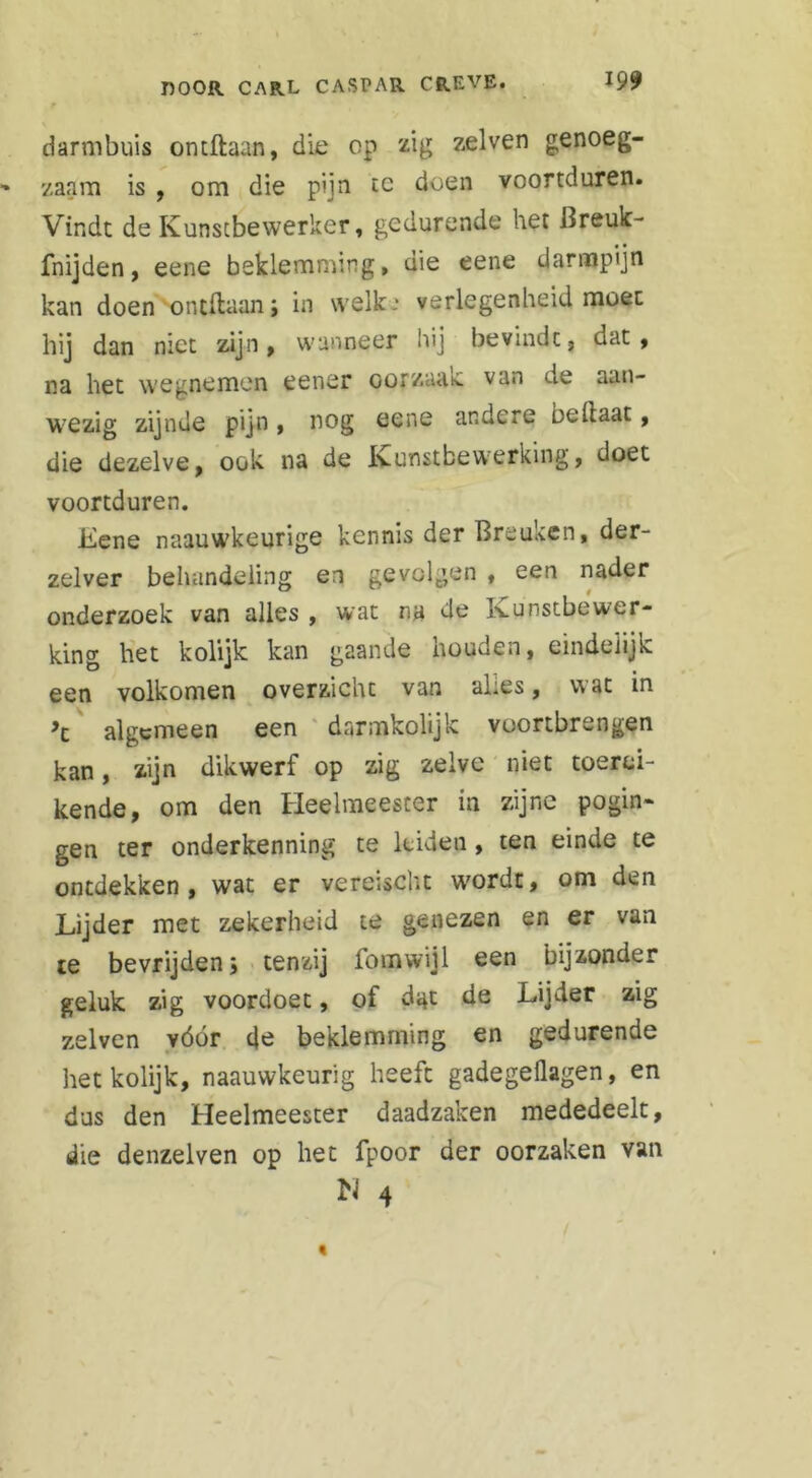 f darmbuis ontftaan, die op zig zelven genoeg- zaam is , om die pijn te doen voortduren. Vindt de Kunstbewerker, gedurende het Breuk- fnijden, eene beklemming, die eene darmpijn kan doen ontftaan; in welk * verlegenheid moet hij dan niet zijn, wanneer hij bevindt, dat, na het wegnemen eener oorzaak van de aan- wezig zijnde pijn, nog eene andere bellaat, die dezelve, ook na de Kunstbewerking, doet voortduren. Eene naauwkeurige kennis der Breuken, der- zelver behandeling en gevolgen , een nader onderzoek van alles , wat na de Kunstbewer- king het kolijk kan gaande houden, eindelijk een volkomen overzichc van ahes, v\at in algemeen een darmkolijk voortbrengen kan, zijn dikwerf op zig zelve niet toerei- kende, om den Heelmeester in zijne pogin- gen ter onderkenning te leiden, ten einde te ontdekken, wat er vereischt wordt, om den Lijder met zekerheid te genezen en er van te bevrijden; tenzij lom wijl een bijzonder geluk zig voordoet, of dat de Lijder zig zelven vóór de beklemming en gedurende het kolijk, naauwkeurig heeft gadegeüagen, en dus den Heelmeester daadzaken mededeelt, die denzelven op het fpoor der oorzaken van