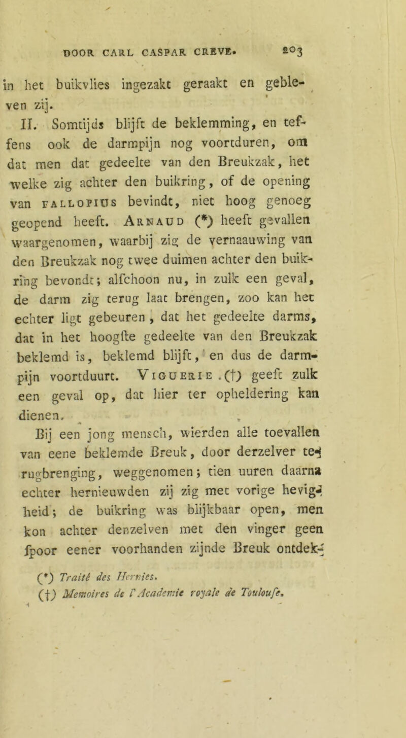 in het buikvlies ingezakt geraakt en geble- ven zij. II. Somtijds blijft de beklemming, en tef- fens ook de darmpijn nog voortduren, om dat men dat gedeelte van den Breukzak, het welke zig achter den buikring, of de opening van tallopius bevindt, niet hoog genoeg geopend heeft. Arnaud (*) heeft gevallen waargenomen, waarbij zig de vernaauwing van den Breukzak nog twee duimen achter den buik- ring bevondt; alfchoon nu, in zulk een geval, de darm zig terug laat brengen, zoo kan hec echter ligt gebeuren , dat het gedeelte darms, dat in het hooglle gedeelte van den Breukzak beklemd is, beklemd blijft, en dus de darm- pijn voortduurt. Viguerie .(t; geeft zulk een geval op, dat hier ter opheldering kan dienen. Bij een jong mensch, wierden alle toevallen van eene beklemde Breuk, door derzelver te-j rugbrenging, weggenomen; tien uuren daarna echter hernieuwden zij zig met vorige hevige heid; de buikring was blijkbaar open, men kon achter denzelven met den vinger geen fpoor eener voorhanden zijnde Breuk ontdek-' (*_) Traité des Her nies. (j-J Memoires de i'Academie royale de Touloufe.