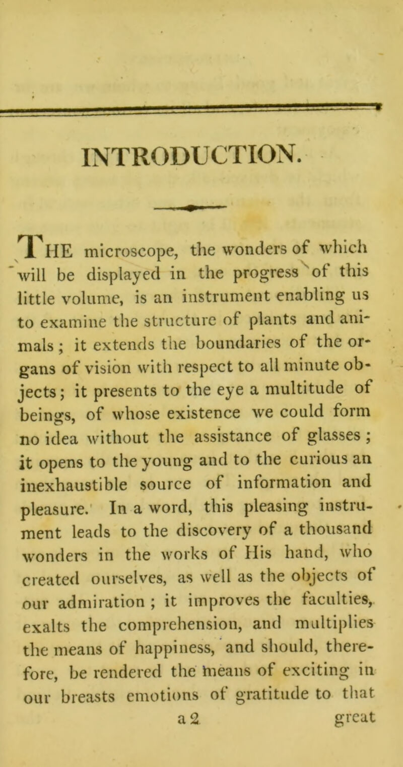 * INTRODUCTION. T. ME microscope, the wonders of which will be displayed in the progress of this little volume, is an instrument enabling us to examine the structure of plants and ani- mals ; it extends the boundaries of the or- gans of vision with respect to all minute ob- jects; it presents to the eye a multitude of beings, of whose existence we could form no idea without the assistance of glasses ; it opens to the young and to the curious an inexhaustible source of information and pleasure. In a word, this pleasing instru- • ment leads to the discovery of a thousand wonders in the works of His hand, who created ourselves, as well as the objects of our admiration ; it improves the faculties, exalts the comprehension, and multiplies the means of happiness, and should, there- fore, be rendered the hieans of exciting in our breasts emotions of gratitude to that a 2 great