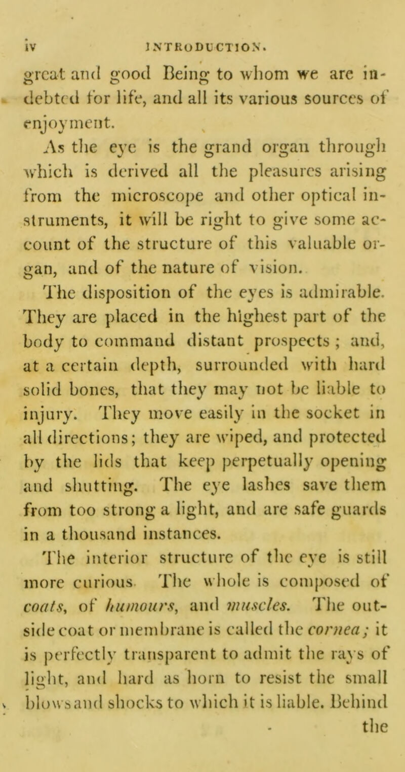 great and good Being to whom we are in- debted tor life, and all its various sources of enjoyment. As the eye is the grand organ through which is derived all the pleasures arising from the microscope and other optical in- struments, it will be right to give some ac- count of the structure of this valuable or- gan, and of the nature of vision. The disposition of the eyes is admirable. They are placed in the highest part of the body to command distant prospects ; and, at a certain depth, surrounded with hard solid bones, that they may not be liable to injury. They move easily in the socket in all directions; they are wiped, and protected by the lids that keep perpetually opening and shutting. The eye lashes save them from too strong a light, and are safe guards in a thousand instances. The interior structure of the eye is still more curious The whole is composed of coats, of humours, and muscles. The out- side coat or membrane is called the cornea; it is perfectly transparent to admit the rays of light, and hard as horn to resist the small blows and shocks to which it is liable. Behind the