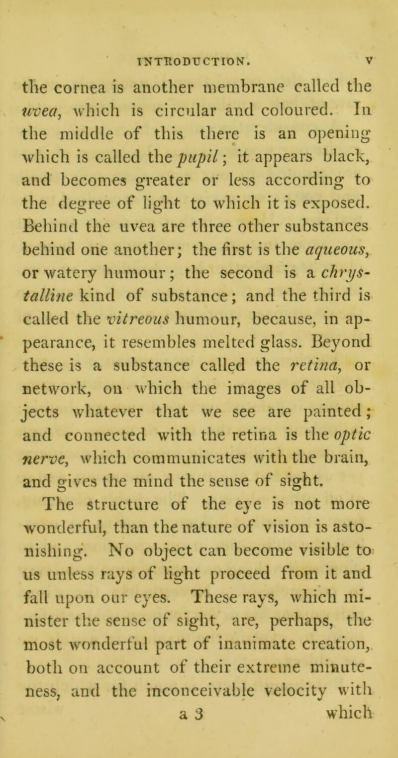 the cornea is another membrane called the uvea, which is circular and coloured. In the middle of this there is an opening which is called the pupil; it appears black, and becomes greater or less according to the degree of light to which it is exposed. Behind the uvea are three other substances behind one another; the first is the aqueous, or watery humour; the second is a chrys- talline kind of substance; and the third is called the vitreous humour, because, in ap- pearance, it resembles melted glass. Beyond these is a substance called the retina, or network, on which the images of all ob- jects whatever that we see are painted ; and connected with the retina is the optic nerve, which communicates with the brain, and gives the mind the sense of sight. The structure of the eye is not more wonderful, than the nature of vision is asto- nishing. No object can become visible to us unless rays of light proceed from it and fall upon our eyes. These rays, which mi- nister the sense of sight, are, perhaps, the most wonderful part of inanimate creation, both on account of their extreme minute- ness, and the inconceivable velocity with a 3 which