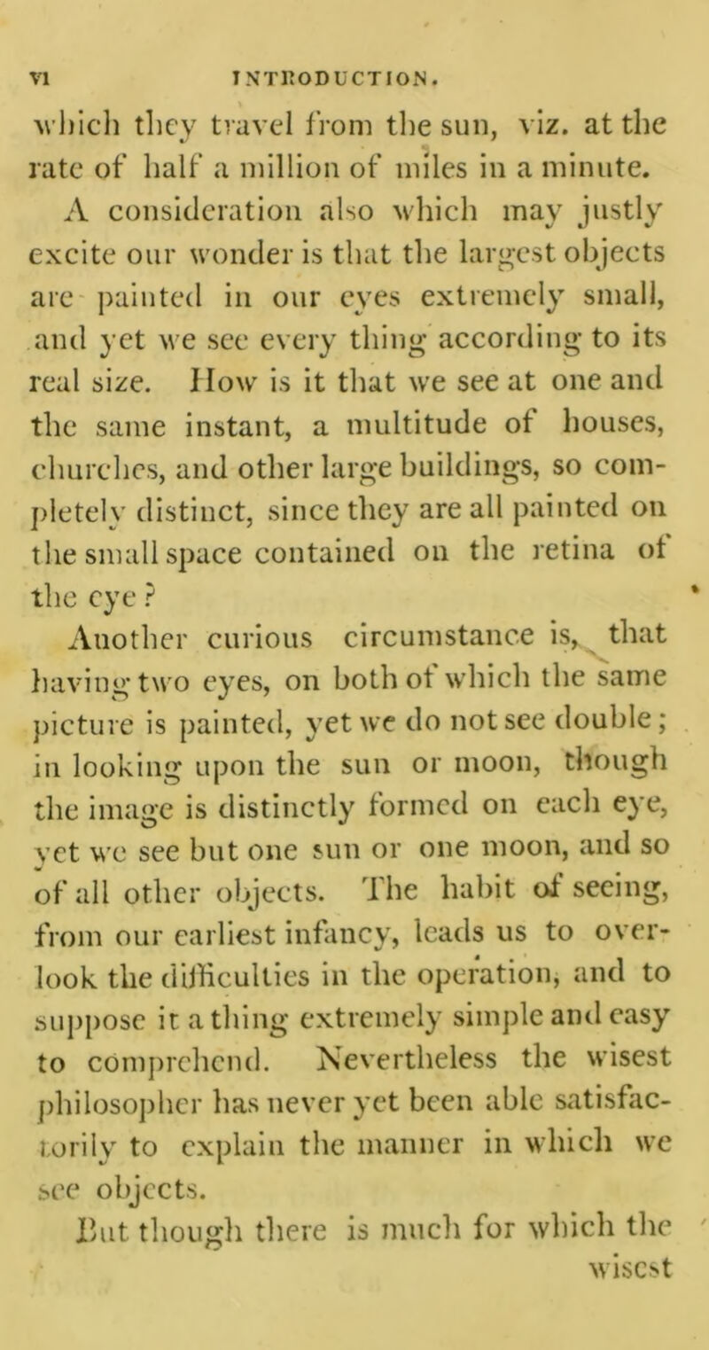 V which they travel from the sun, viz. at the rate of half a million of miles in a minute. A consideration also which may justly excite our wonder is that the largest objects are painted in our eves extremely small, and yet we see every thing according to its real size. How is it that we see at one and the same instant, a multitude ot houses, churches, and other large buildings, so com- pletely distinct, since they are all painted on the small space contained on the retina ot the eye ? Another curious circumstance is, that having two eyes, on both of which the same picture is painted, yet we do not see double; in looking upon the sun or moon, though the image is distinctly formed on each eye, vet we see but one sun or one moon, and so of all other objects. The habit ot* seeing, from our earliest infancy, leads us to over- look the difficulties in the operation, and to suppose it a thing extremely simple and easy to comprehend. Nevertheless the wisest philosopher has never yet been able satisfac- torily to explain the manner in which we see objects. But though there is much for which the wisest