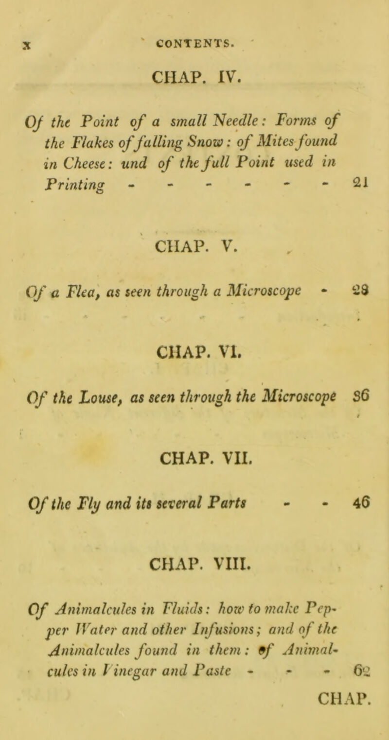 CHAP. IV. QJ the Point of a small Needle: Forms of the Flakes of falling Snow: of Mites found in Cheese: und of the full Point used in Printing - - - - - - 2i CHAP. V. Of a Flea, «$ seen through a Microscope - 28 CHAP. VI. Of the Louse, as seen through the Microscope S6 CHAP. VII. Of the Fly and its several Parts - - 46 CHAP. VIII. Of Animalcules in Fluids: how to make Pep- per Water and other Infusions; and of the Animalcules found in them : 9f Animal- cules in V inegar and Paste - - - 62