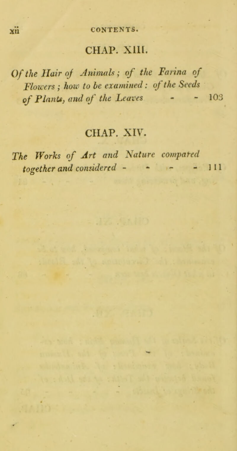 XU CHAP. XUI. Of the Hair of Animals; of the Farina of Flowers ; how to be examined: of the Seeds of Plants, and of the Leaves - - 103 CHAP. XIV. The Works of Art and Nature compared together and considered - - - -111