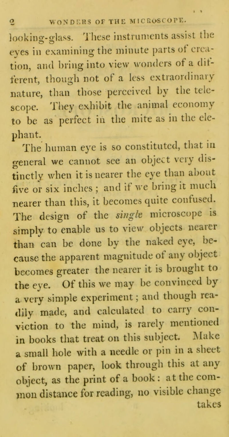 <2 WONDERS OF THE MICROSCOPE. looking-glass. 1 hese instruments assist the eyes in examining the minute parts ot crea- tion, and bring into view wonders ot a dif- ferent, thougli not ot a less extiaordinai v nature, than those perceived by the tele- scope. They exhibit the animal economy to be as perfect in the mite as in the ele- phant. The human eye is so constituted, that in general we cannot see an object very dis- tinctly when it is nearer the eye than about five or six inches ; and if we bring it much nearer than this, it becomes quite confused. The design of the single microscope is simply to enable us to view objects neaici than can be done by the naked eye, be- cause the apparent magnitude of any object becomes greater the nearer it is brought to the eye. Of this we may be convinced by a very simple experiment; and though rea- dily made, and calculated to carry con- viction to the mind, is rarely mentioned in books that treat on this subject. Make a small hole with a needle or pin in a sheet of brown paper, look through this at any object, as the print of a book : at the com- mon distance for reading, no visible change takes