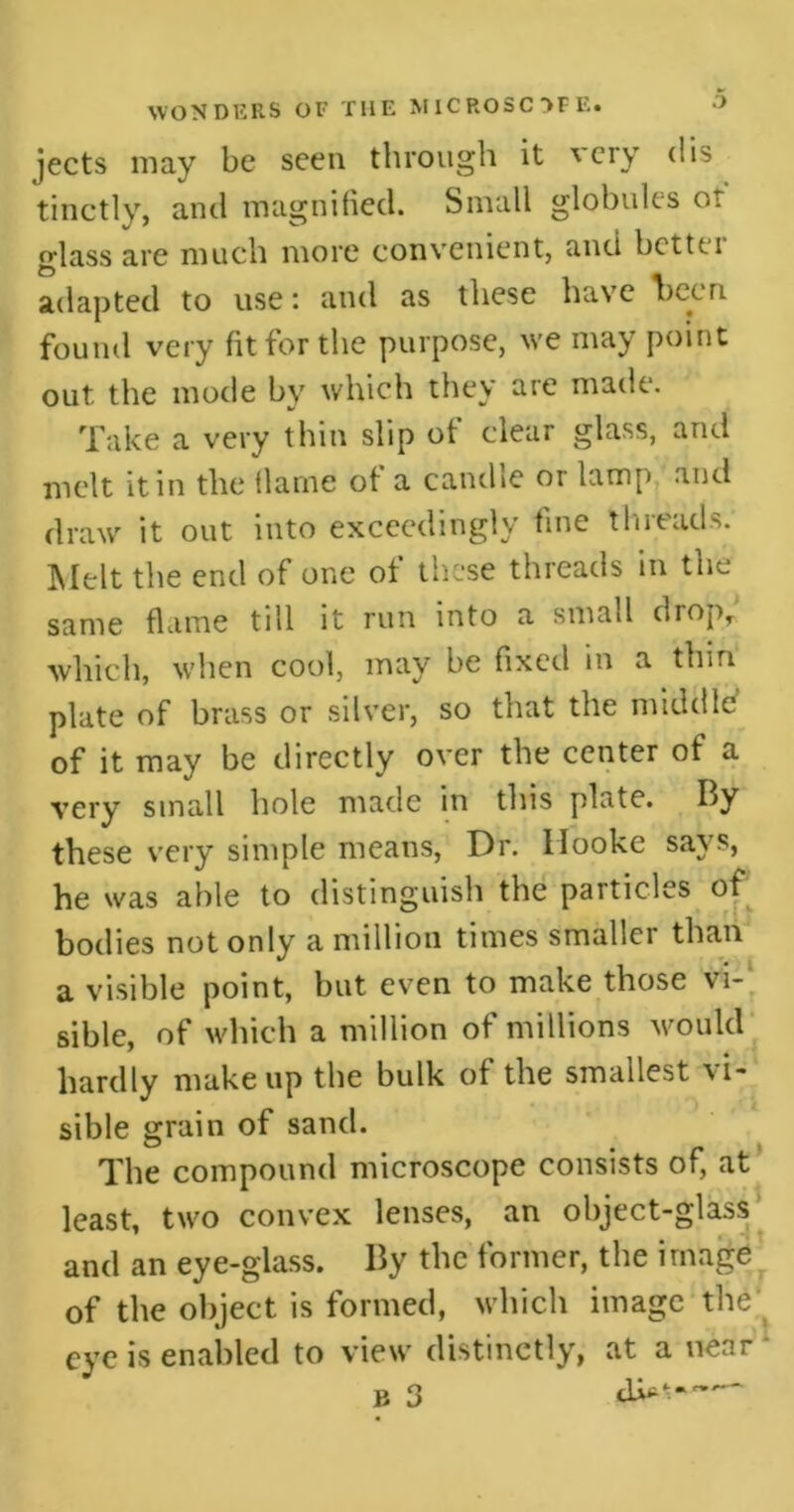 jects may be seen through it very dis tinctly, and magnified. Small globules or glass are much more convenient, and bet111 adapted to use: and as these have been found very fit for the purpose, we may point out the mode by which they are made. Take a very thin slip of clear glass, and melt it in the flame of a candle or lamp and draw it out into exceedingly fine threads. Melt the end of one of these threads in the same flame till it run into a small drop, which, when cool, may be fixed in a thin plate of brass or silver, so that the middle of it may be directly over the center of a very small hole made in this plate. By these very simple means, Dr. Hooke says, he was able to distinguish the particles of bodies not only a million times smaller than a visible point, but even to make those vi- sible, of which a million of millions would hardly makeup the bulk of the smallest vi- sible grain of sand. The compound microscope consists of, at least, two convex lenses, an object-glass and an eye-glass. By the former, the image of the object is formed, which image the eye is enabled to view distinctly, at a near b 3