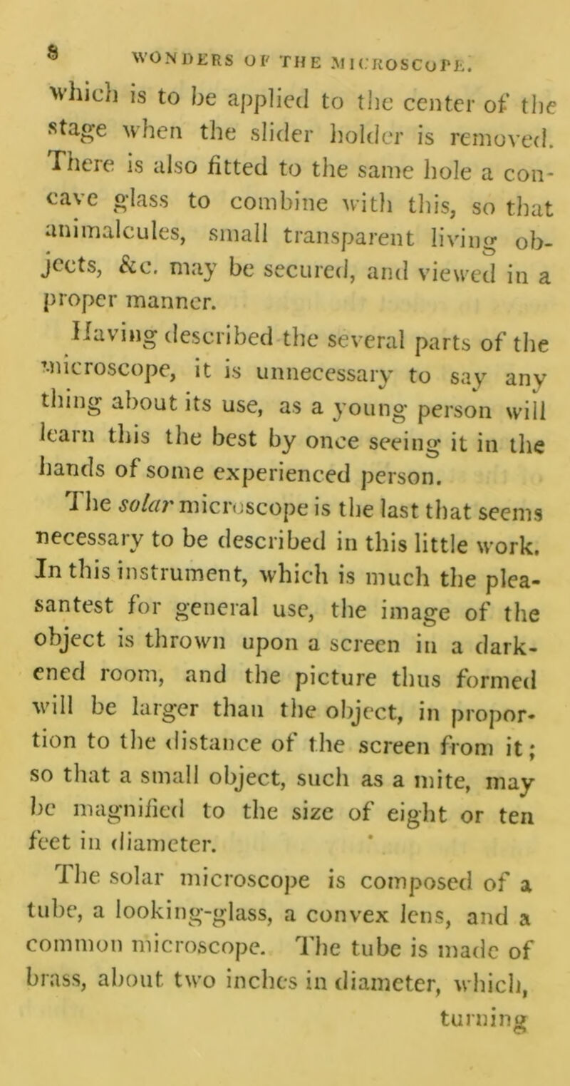 >vhich is to be applied to the center of the stage when the slider holder is removed. There is also fitted to the same hole a con- cave glass to combine with this, so that animalcules, small transparent living ob- jects, See. may be secured, and viewed in a proper manner. Having described the several parts of the microscope, it is unnecessary to say any thing about its use, as a young person will learn this the best by once seeing it in the hands of some experienced person. I he soldi' microscope is the last that seems necessary to be described in this little work. In this instrument, which is much the plea- santest for general use, the image of the object is thrown upon a screen in a dark- ened room, and the picture thus formed will be larger than the object, in propor- tion to the distance of the screen from it; so that a small object, such as a mite, may be magnified to the size of eight or ten feet in diameter. The solar microscope is composed of a tube, a looking-glass, a convex Jens, and a common microscope. The tube is made of brass, about two inches in diameter, which, turning