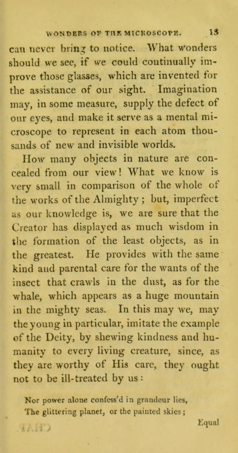 can never bring to notice. What wonders should we see, if we could continually im- prove those glasses, which are invented for the assistance of our sight. Imagination may, in some measure, supply the defect of our eyes, and make it serve as a mental mi- croscope to represent in each atom thou- sands of new and invisible worlds. IIow many objects in nature are con- cealed from our view! What we know is very small in comparison of the whole of the works of the Almighty ; but, imperfect as our knowledge is, we are sure that the Creator has displayed as much wisdom in the formation of the least objects, as in the greatest. He provides with the same kind and parental care for the wants of the insect that crawls in the dust, as for the whale, which appears as a huge mountain in the mighty seas. In this may wre, may the young in particular, imitate the example of the Deity, by shewing kindness and hu- manity to every living creature, since, as they are worthy of His care, they ought not to be ill-treated by us: Nor power alone confess’d in grandeur lies. The glittering planet, or the painted skies ; . * /. i Equal