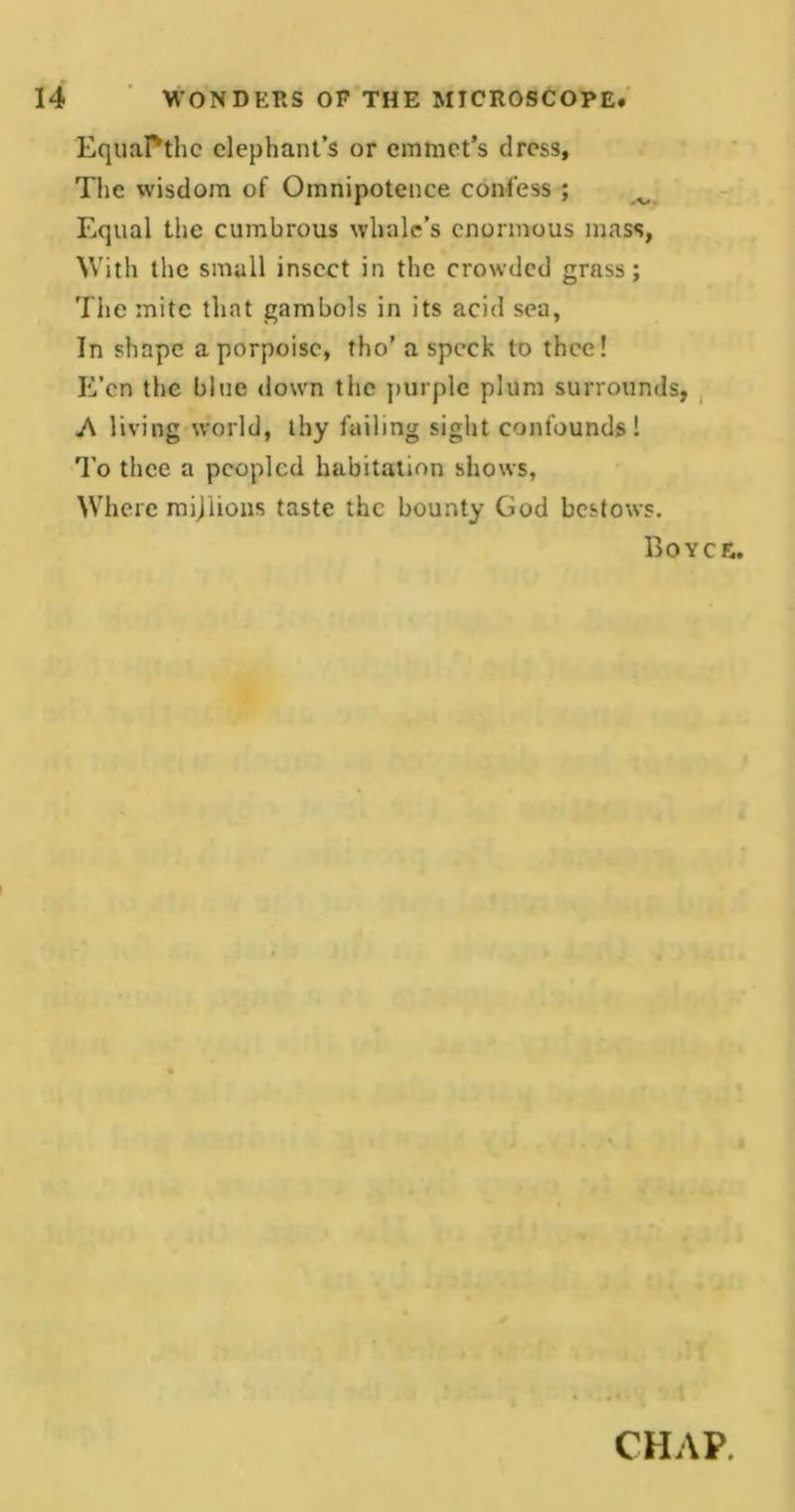 EquaPthc elephant’s or emmet’s dress. The wisdom of Omnipotence confess ; ^ Equal the cumbrous whale’s enormous mass, With the small insect in the crowded grass; The mite that gambols in its acid sea, In shape a porpoise, tho’a speck to thee! E’en the blue down the purple plum surrounds, A living world, thy failing sight confounds 1 To thee a peopled habitation shows, Where mijlions taste the bounty God bestows. Boyce. i