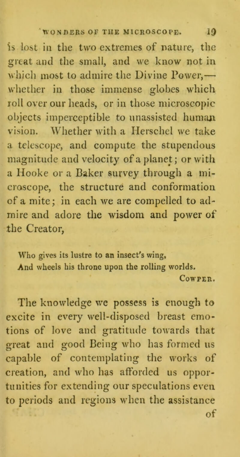 is lost in the two extremes of nature, the great and the small, and we know not in which most to admire the Divine Power,— whether in those immense globes which roll over our heads, or in those microscopic objects imperceptible to unassisted human vision. Whether with a Ilerschel we take a telescope, and compute the stupendous magnitude and velocity of a planet; or with a Hooke or a Baker survey through a mi- croscope, the structure and conformation of a mite; in each we are compelled to ad- mire and adore the wisdom and power of the Creator, Who gives its lustre to an insect's wing, And wheels his throne upon the rolling worlds. Cowper. The knowledge we possess is enough to excite in every well-disposed breast emo- tions of love and gratitude towards that great and good Being who has formed us capable of contemplating the works of creation, and who has afforded us oppor- tunities for extending our speculations even to periods and regions when the assistance of