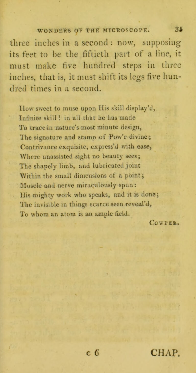 three inches in a second : now, supposing its feet to be the fiftieth part of a line, it must make five hundred steps in three inches, that is, it must shift its legs five hun- dred times in a second. How sweet to muse upon Ilis skill display’d, Infinite skill! in all that he has made To trace in nature's most minute design, The signature and stamp of Pow’r divine; Contrivance exquisite, express’d with ease, Where unassisted sight no beauty sees; The shapely limb, and lubricated joint Within the small dimensions of a point; Muscle and nerve miraculously spun: His mighty work who speaks, and it is done; The invisible in things scarce seen reveal’d, To whom an atom is an ample field. Co Vr PER. c 6 CHAP.