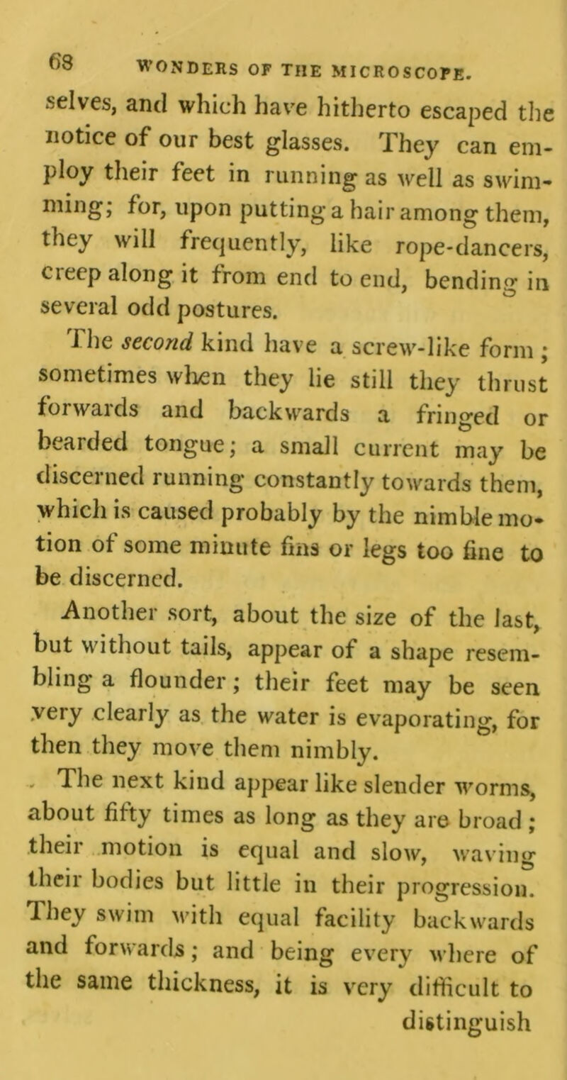 .selves, and which have hitherto escaped the notice of our best glasses. They can em- ploy their feet in running as well as swim- ming; for, upon putting a hair among them, they will frequently, like rope-dancers, creep along it from end to end, bending in several odd postures. The second kind have a screw-like form ; sometimes when they lie still they thrust forwards and backwards a fringed or bearded tongue; a small current may be discerned running constantly towards them, which is caused probably by the nimble mo- tion of some minute fins or legs too fine to be discerned. Another sort, about the size of the last, but without tails, appear of a shape resem- bling a flounder; their feet may be seen .very clearly as the water is evaporating, for then they move them nimbly. - The next kind appear like slender worms, about fifty times as long as they are broad ; their motion is equal and slow, waving their bodies but little in their progression. They swim with equal facility backwards and forwards; and being every where of the same thickness, it is very difficult to distinguish