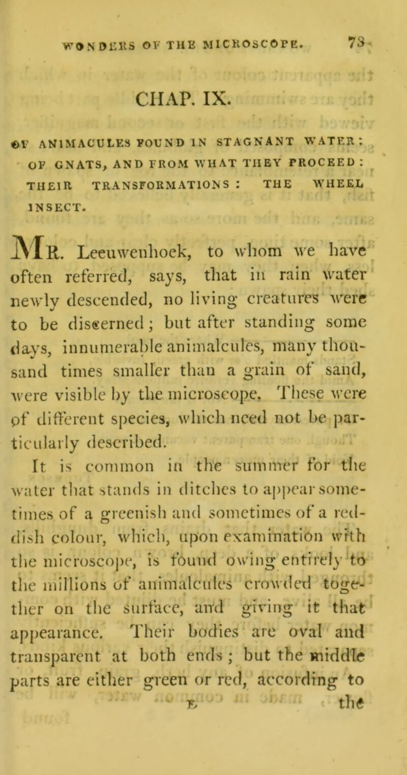 CHAP. IX. ©V AN1MACULES FOUND IN STAGNANT WATER*. OF GNATS, AND FROM WHAT THEY PROCEED : THEIR TRANSFORMATIONS : THE WHEEL ■ INSECT. Mr. Leeuwenhoek, to whom we have often referred, says, that in rain water newly descended, no living creatures were to be discerned; but after standing some days, innumerable animalcules, many thou- sand times smaller than a grain of sand, were visible by the microscope. These were pf different species, which need not be par- ticularly described. It is common in the summer for the water that stands in ditches to appear some- times of a greenish and sometimes of a red- dish colour, which, upon examination with the microscope, is found owing entirely to the millions of animalcules crowded toge- ther on the Surface, and giving it that appearance. Their bodies arc oval and transparent at both ends ; but the middle parts are either green or red, according to '•s' ; • • ^ •• t the