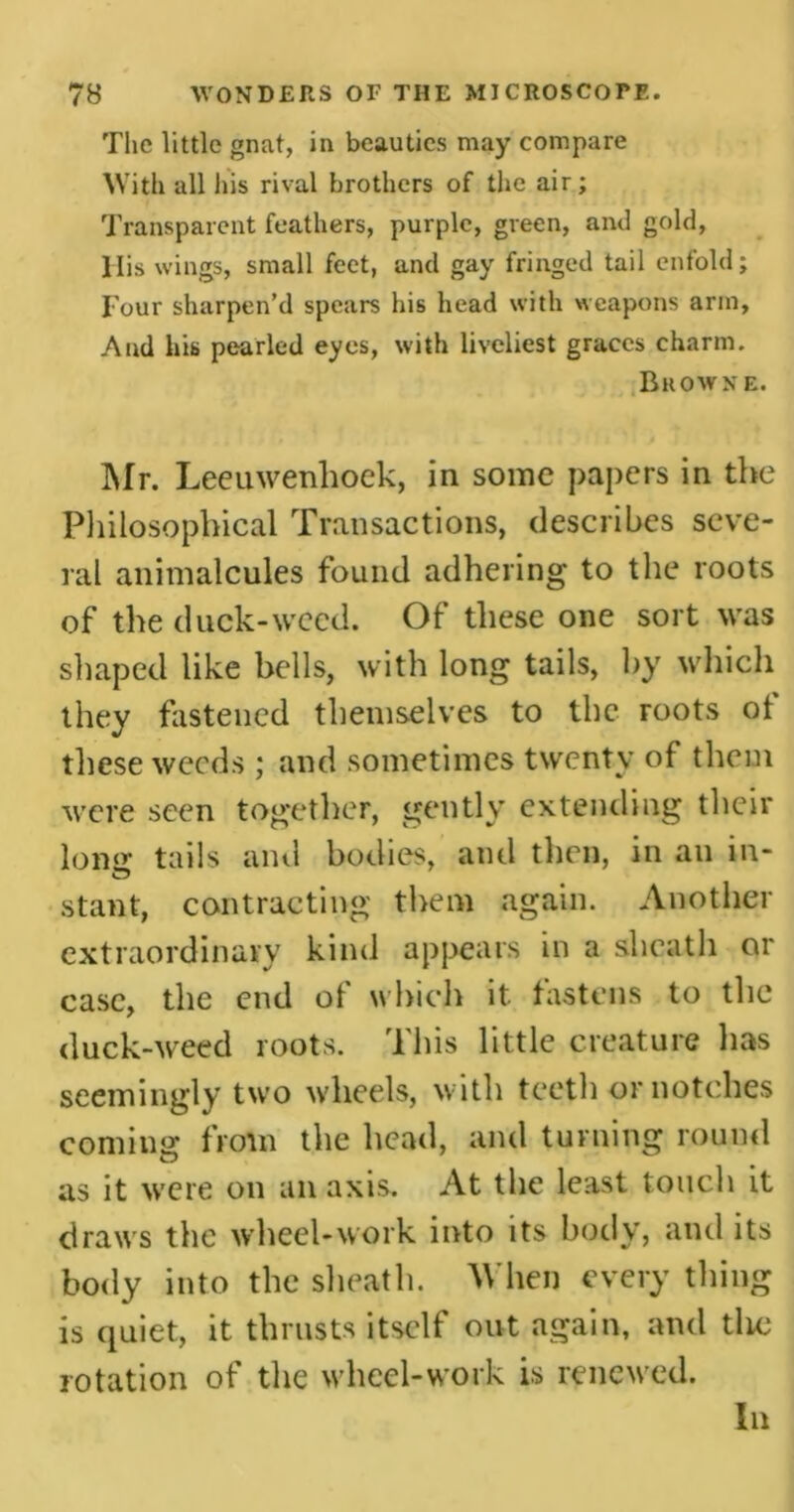 The little gnat, in beauties may compare With all his rival brothers of the air; Transparent feathers, purple, green, and gold, llis wings, small feet, and gay fringed tail enfold; Four sharpen’d spears his head with weapons arm, And his pearled eyes, with liveliest graces charm. Browne. Mr. Leeuwenhoek, in some papers in the Philosophical Transactions, describes seve- ral animalcules found adhering to the roots of the duck-weed. Of these one sort was shaped like bells, with long tails, by which they fastened themselves to the roots ot these weeds ; and sometimes twenty of them were seen together, gently extending their long tails and bodies, and then, in an in- stant, contracting them again. Another extraordinary kind appears in a sheath or case, the end of which it fastens to the duck-weed roots. This little creature has seemingly two wheels, with teeth or notches coming from the head, and turning round as it were on an axis. At the least touch it draws the wheel-work into its body, and its body into the sheath. When every tiling is quiet, it thrusts itself out again, and tlie rotation of the wheel-work is renewed. In