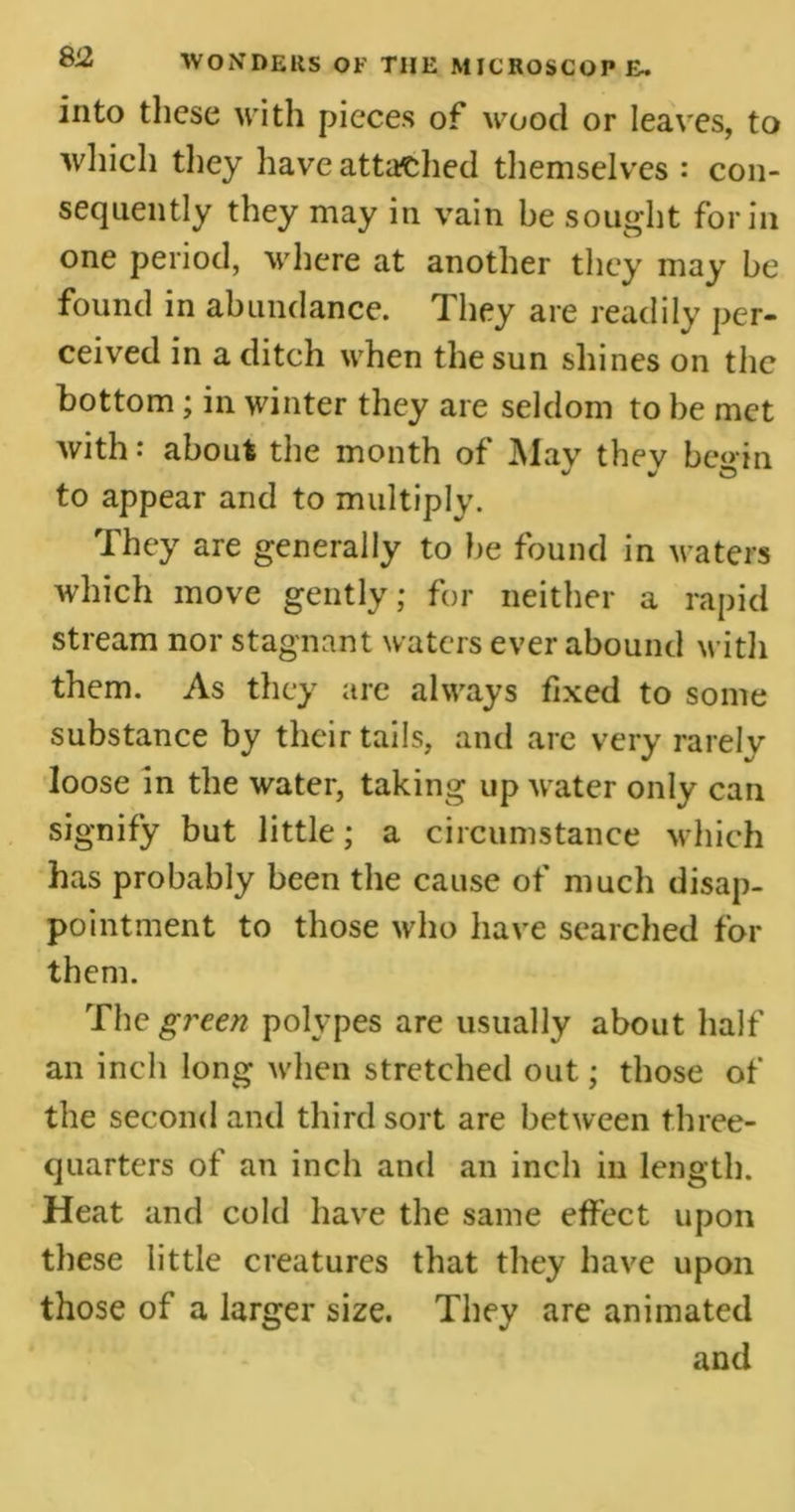 into these with pieces of wood or leaves, to which they have attached themselves : con- sequently they may in vain he sought for in one period, where at another they may be found in abundance. They are readily per- ceived in a ditch when the sun shines on the bottom; in winter they are seldom to be met with: about the month of May they be»in to appear and to multiply. They are generally to be found in waters which move gently; for neither a rapid stream nor stagnant waters ever abound with them. As they are always fixed to some substance by their tails, and are very rarely loose in the water, taking up water only can signify but little; a circumstance which has probably been the cause of much disap- pointment to those who have searched for them. The green polypes are usually about half an inch long when stretched out; those of the second and third sort are between three- quarters of an inch and an inch in length. Heat and cold have the same effect upon these little creatures that they have upon those of a larger size. They are animated and