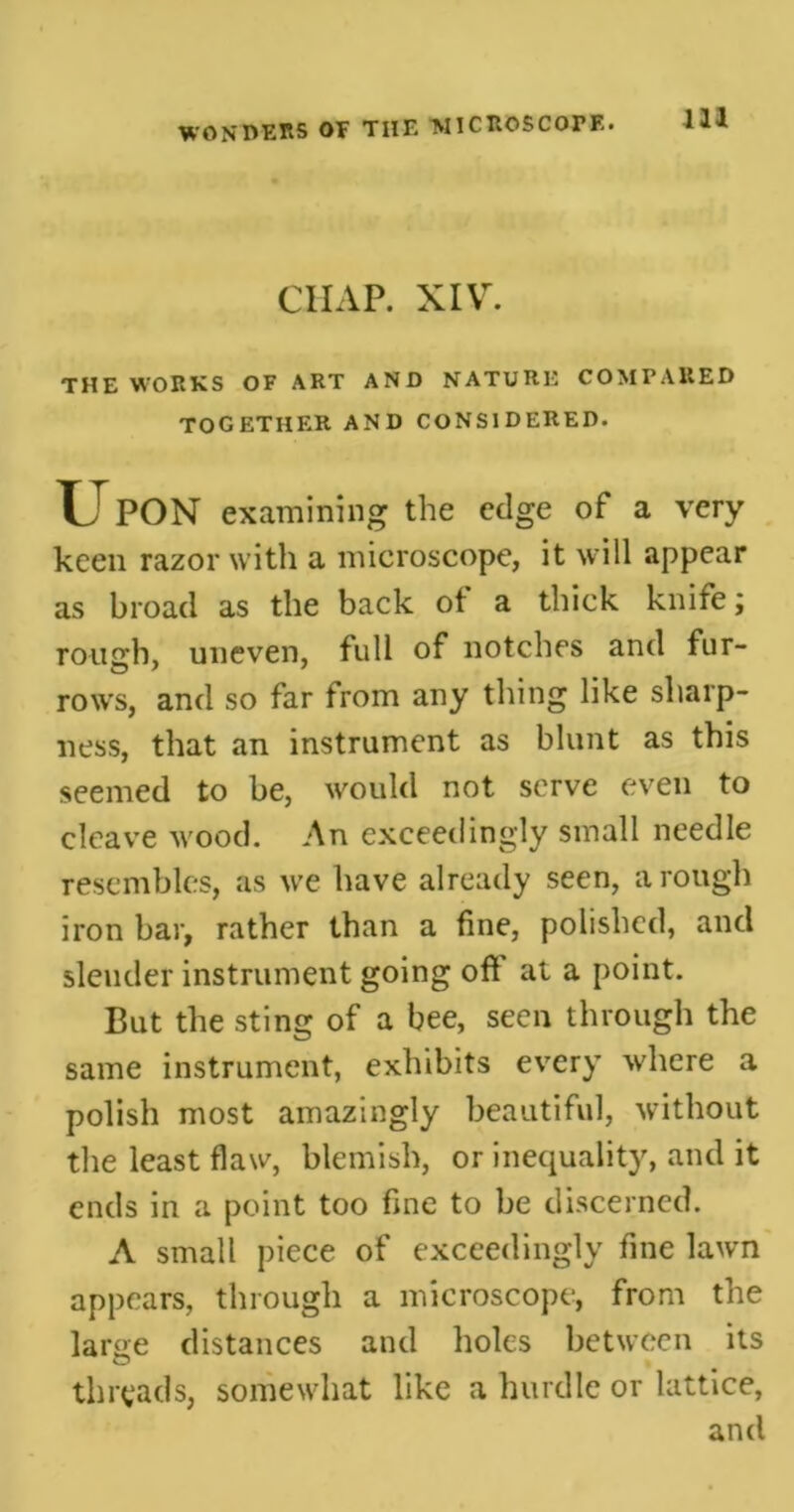 m CHAP. XIV. THE WORKS OF ART AND NATURE COMPARED TOGETHER AND CONSIDERED. TJPON examining the edge of a very keen razor with a microscope, it will appear as broad as the back of a thick knife; roimh, uneven, full of notches and fur- rows, and so far from any thing like sharp- ness, that an instrument as blunt as this seemed to be, would not serve even to cleave wood. An exceedingly small needle resembles, as we have already seen, a rough iron bar, rather than a fine, polished, and slender instrument going of! at a point. But the sting of a bee, seen through the same instrument, exhibits every where a polish most amazingly beautiful, without the least flaw, blemish, or inequality, and it ends in a point too fine to be discerned. A small piece of exceedingly fine lawn appears, through a microscope, from the large distances and holes between its threads, somewhat like a hurdle or lattice, and