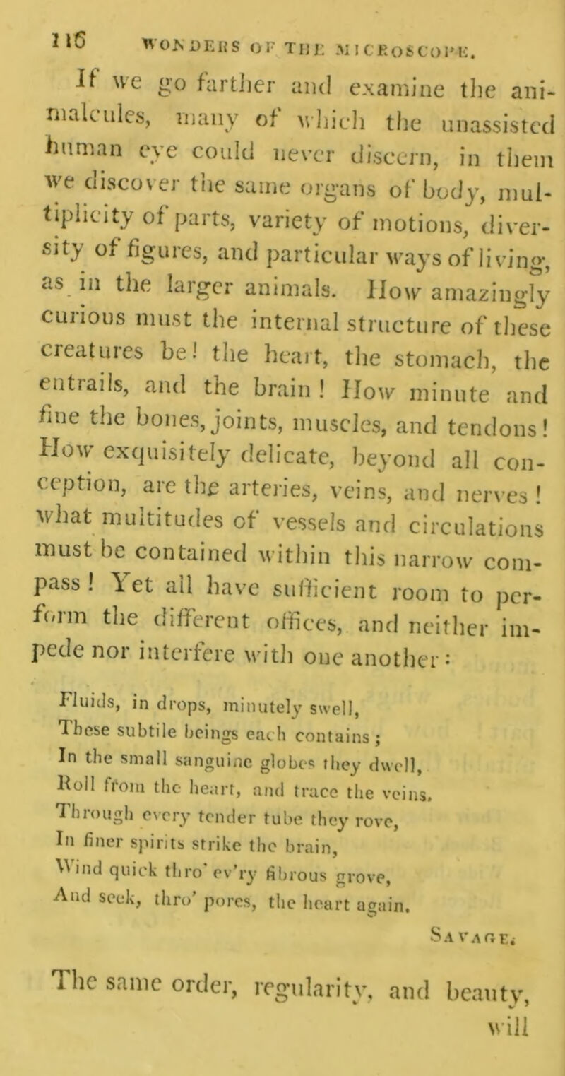 It we go farther and examine the ani- malcules, many of which the unassisted human eye could never discern, in them we discover the same organs of body, mul- tiplicity of parts, variety of motions, diver- sity of figures, and particular ways of living, as in the larger animals. How amazingly cuiious must the internal structure of these creatuies be! the heart, the stomach, the entrails, and the brain ! How minute and fine the bones,joints, muscles, and tendons! How exquisitely delicate, beyond all con- ception, are the arteries, veins, and nerves ! what multitudes of vessels and circulations must he contained within this narrow com- pass ! let all have sufficient room to per- form the different offices, and neither im- pede nor interfere with one another: Fluids, in drops, minutely swell, These subtile beings each contains; In the small sanguine globes they dwell, Foil from the heart, and trace the veins. Through every tender tube they rove, In finer spirits strike the brain, Wind quick thro ev’ry fibrous grove, And seek, thro’ pores, the heart again. Savaoe< The same order, regularity, and beauty,