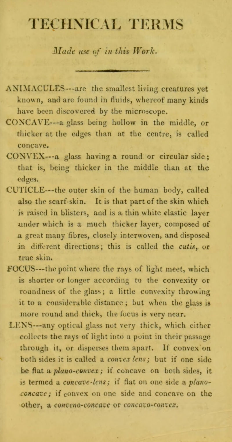 TECHNICAL TERMS Made use of in this JVorlc. ANIMACULES—are the smallest living creatures yet known, and are found in fluids, whereof many kinds have been discovered by the microscope. CONCAVE—a glass being hollow in the middle, or thicker at the edges than at the centre, is called concave. CONVEX—a glass having a round or circular side; that is, being thicker in the middle than at the edges. CUTICLE—the outer skin of the human body, called also the scarf-skin. It is that part of the skin which is raised in blisters, and is a thin white elastic layer under which is a much thicker layer, composed of a great many fibres, closely interwoven, and disposed in different directions; this is called the cutis, or true skin. FOCUS—the point where the rays of light meet, which is shorter or longer according to the convexity or roundness of the glass; a little convexity throwing it to a considerable distance; but when the glass is more round and thick, the focus is very near. LENS—any optical glass not very thick, which either collects the rays of light into a point in their passage through it, or disperses them apart. If convex on both sides it is called a convex lens; but if one side be flat a plano-convex; if concave on both sides, it is termed a concave * lens; if flat on one side a plano- concave; if convex on one side and concave on the other, a convcno-concavc or concavo-convex.