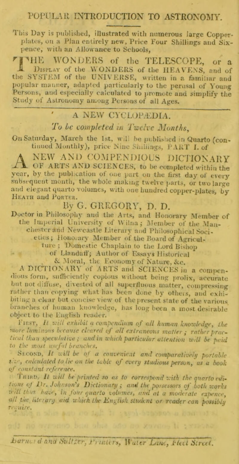 POPULAR INTRODUCTION TO ASTRONOMY. This Day is published, illustrated with numerous large Copper- plates, on a Plan entirely new, Price Four Shillings and Six- pence, with an Allowance to Schools, rjnIIE WONDERS of the TELESCOPE, or a -H Display of the WONDERS of the HEAVENS, and of the SYSTEM of the UNIVERSE, written in a familiar and popular manner, adapted particularly to the perusal of Young Persons, and especially calculated to promote and simplify the Study of Astronomy among Persons of all Ages. A NEW CYCLOP/EDIA. To be completed, in Twelve Months, OuSaturday, March the 1st, wd: he published in Quarto (con- tinued Monthly), price Nine Shillings, PART I. of A NEW AND COMPENDIOUS DICTIONARY -/ A. OF ARTS AND SCIENCES, to he completed within the year, by the publication of one part on the first day of every subsequent month, the whole making tw elve parts, or two large and elegant quarto volumes, with one hundred copper-plates, by Heath and Porter. By G. GREGORY, D. D. Doctor in Philosophy and the Arts, and Honorary Member of the Imperial University of Witnaj Member of the Man- chester and Newcastle Literary and Philosophical Soci- eties; Honorary Member of the Hoard of Agricul- ture ; Domestic Chaplain to the Lord Bishop of Llnndatf; Author of Essays Historical & Moral, the Economy of Nature, &c. A DIC I ION A R\ of ARTS ami SCIENCES in a compen- dious form, sufficiently copious without being prolix-, accurate but. not diffuse, diverted of all superfluous matter, compressing rather than copying what has been done by others, and exhi- biting a clear but concise view of the present state of the various branches of human knowledge, has long been a most desirable object to the English reader. First, It rtv'.Y exhibit a compendium of all human knowledge, the more luminous because cleared of all extraneous matter ; rather prac- tical than specula lice ; and in zchich particular attention trill be paid to the most, useful branches. Second, It uill be of a conicnic.it anil comparative/// portable calculated to he on the table of even/ studious person, us a book of constant reference. Third, ll tiill be printed so as to correspond zeith the quarto edi- to,ns of Hr. Johnson's Dictionary ; and the possessors of both works :> dl thus have, in four quarto volumes, and at a moderate expence, all the iitc:ur.j aid which the English student or reader can possibly require. harm ■ d and Huttxrr, J\utUrs, ffutcr Luo., .tint Strut.