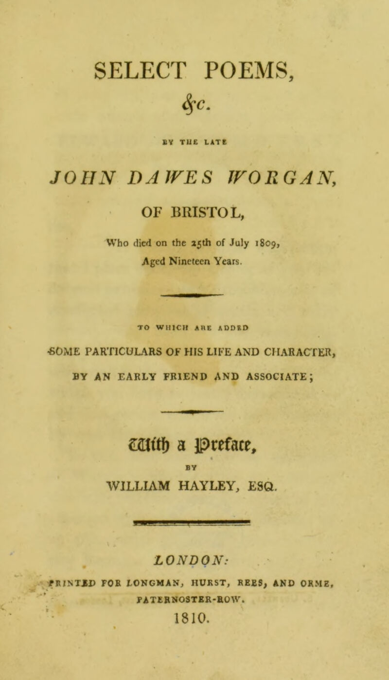 SELECT POEMS, S^c. BY TUC LATE JOHN DA IVES JVORGAN, OF BRISTOL, Who died on the a5th of July 1809, Aged Nineteen Years. TO WlllCil AHE ADDED ■SOME PARTICULARS OF HIS LIFE AND CHARACTER, BY AN EARLY FRIEND AND ASSOCIATE; caiitf) a preface, « BY WILLIAM HAYLEY, ESQ. LONDON: /.jfRINTJD FOB LONGMAN, HURST, REES, AND ORME, FATERNOSTER-ROW. 1810.