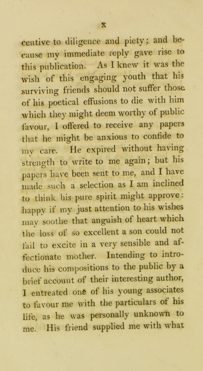 ceutlve to tliligeiice and piety; and be- cause my immediate reply gave rise to this publication. As I knew it was the wish of this engaging youth that his surviving friends should not suffer those of his poetical effusions to die with him which they might deem worthy of public favour, 1 offered to receive any papers that he might be anxious to confide to my care. He expired without having strength to write to me again; but his papers have been sent to me, and I have made such a selection as I am inclined to think his pure spirit might approve: happy if my just attention to his wishes may soothe that anguish of heart which the loss of so excellent a son could not fail to excite in a very sensible and af- fectionate mother. Intending to intro- duce Ins compositions to the public by a brief account of their interesting author, I entreated one of his young associates to favour me with the particulais of his life, as he was personally unknown to me. His friend supplied me with what