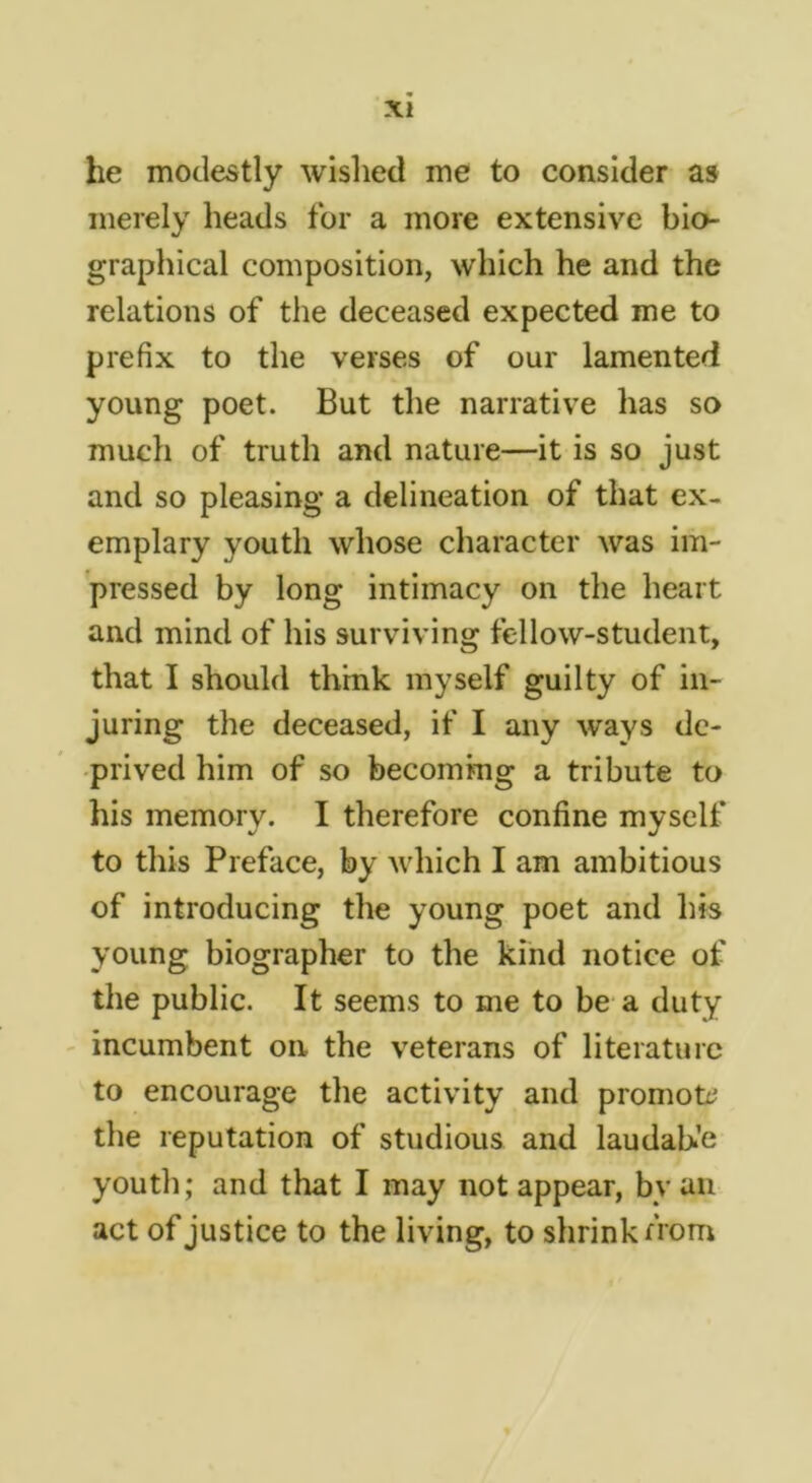 he modestly wished me to consider as merely heads for a more extensive bio- graphical composition, which he and the relations of the deceased expected me to prefix to the verses of our lamented young poet. But the narrative has so much of truth and nature—it is so just and so pleasing a delineation of that ex- emplary youth whose character was im- pressed by long intimacy on the heart and mind of his surviving fellow-student, that I should think myself guilty of in- juring the deceased, if I any ways de- prived him of so becoming a tribute to his memory. I therefore confine myself to this Preface, by which I am ambitious of introducing the young poet and his young biographer to the kind notice of the public. It seems to me to be a duty incumbent on the veterans of literature to encourage the activity and promot:^ the reputation of studious and laudah’e youth; and that I may not appear, bvaii act of justice to the living, to shrink from