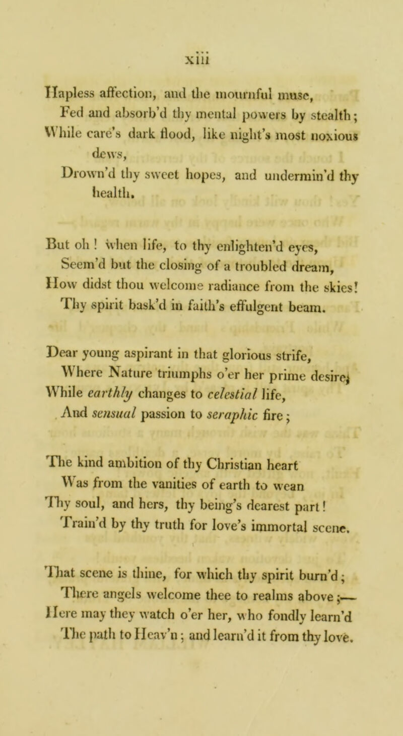 XllI Hapless aft’ectlon, ami the niournful muse, Fed and absorb’d tby mental powers by stealth; V\ bile care’s dark Hood, like night’s most noxious dews, Drown’d thy sweet hopes, and undermin’d thy heal til. But oh ! when life, to thy enlighten’d eyes, Seem’d but the closing of a troubled dream, How didst thou welcome radiance from the skies! Thy spirit bask’d in faith’s effulgent beam. Dear young aspirant in that glorious strife, \Vhere Nature triumphs o’er her prime desire^ While earthly changes to celestial life, . And sensual passion to seraphic fire; Die kind ambition of thy Christian heart VV’as from the vanities of earth to wean lliy soul, and hers, thy being’s dearest part! Train’d by thy truth for love’s immortal scene. \ ’lliat scene is thine, for m Inch thy spirit burn’d; Tlicre angels welcome thee to realms above; Here may they watch o’er her, who fondly learn’d 1 he path to Hcav’n; and learn’d it from thy love.