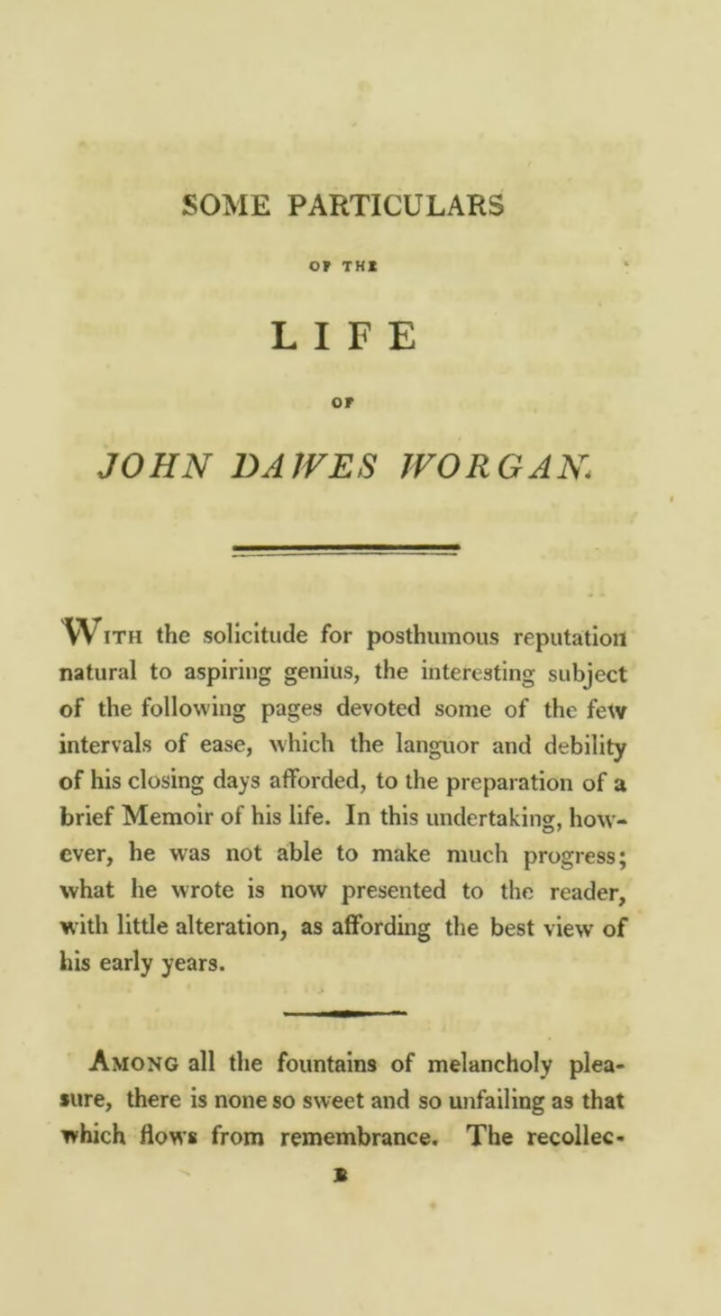 SOME PARTICULARS or THI LIFE or JOHN DAJVES IVOR GAN With the solicitude for posthumous reputation natural to aspiring genius, the interesting subject of the following pages devoted some of the few intervals of ease, which the languor and debility of his closing days afforded, to the preparation of a brief Memoir of his life. In this undertaking, how- ever, he was not able to make much progress; what he wrote is now presented to the reader, with little alteration, as affording the best view of his early years. Among all the fountains of melancholy plea- sure, there is none so sweet and so unfailing as that which flows from remembrance. The recollec- - B