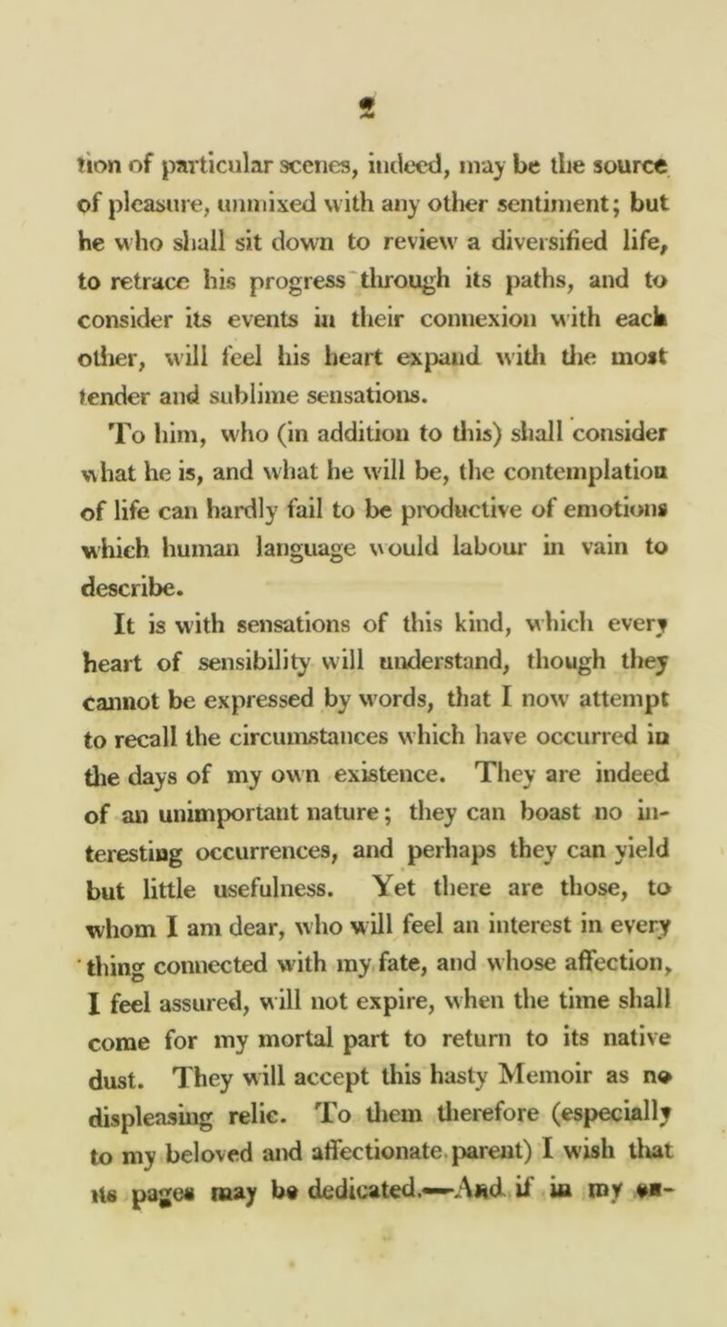 tion of particular scenes, indeed, inaj be the source of pleasure, inmiixed with any other sentiment; but he M ho shall sit down to review a diversified life, to retrace his progress‘tlirough its paths, and to consider its events in their connexion with each otiier, will feel his heart expand witli tlie most tender and sublime sensations. To him, who (in addition to tliis) shall consider what he is, and what he will be, the contemplatiou of life can hardly fail to be pmduclive of emotions which human language would labour in vain to describe. It is with sensations of this kind, which every heart of sensibility will understand, though they cannot be expressed by words, that I now’ attempt to recall the circumstances which have occurred iu die days of my own existence. They are indeed of an unimportant nature; they can boast no in- teresting occurrences, and perhaps they can yield but little usefulness. Yet there are those, to whom I am dear, who w ill feel an interest in every ■ thing connected with my fate, and whose affection, I feel assured, w ill not expire, when the time shall come for my mortal part to return to its native dust. They will accept this hasty Memoir as no displeasing relie. To lliem tlierefore (especially to my beloved and affectionate, parent) I wish tliat Its pages may b« dedicated.—A«d if in nay