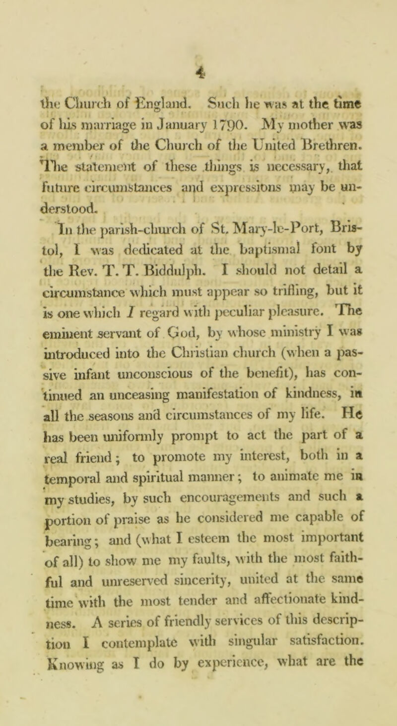 ll«; Cluirth of England, Such lie was at the time of Ills nrarnage in January 1790, My mother was a member of tlie Chui ch of the United Bretliren. ^Iie statement of these tilings is necessary,, that future circumstances and expressions uiay be un- derstood. In the jiarish-chm ch of St. ]SIary-lc-Port, Bris- tol, I Nvas dedicated at the baptismal font by tlie Rev. T, T. Biddulph. I should not detail a circumstance which must appear so trifling, but it is one which I regard with |)cculiar pleasure. The eminent servant of God, by whose ministry I was ultroduced into the Christian church (when a pas- sive infant unconscious of the benefit), has con- tinued an unceasing manifestation of kindness, i« all the seasons and circumstances of my life. He has been miiformly prompt to act the part of a real friend; to promote my interest, both in a temporal and spiritual manner; to animate me in my studies, by such encouragements and such a portion of praise as he considered me capable of bearing; and (w hat I esteem the most important of all) to show me my faults, w ith the most faith- ful and unreserved sincerity, united at the same time with the most tender and affectionate kind- ness. A scries of friendly services of this descrip- tion I contemplate W'itli sii^^ulsr S3ti^ fnctioii • Knowing as T do by exjx-ncnccy what are the