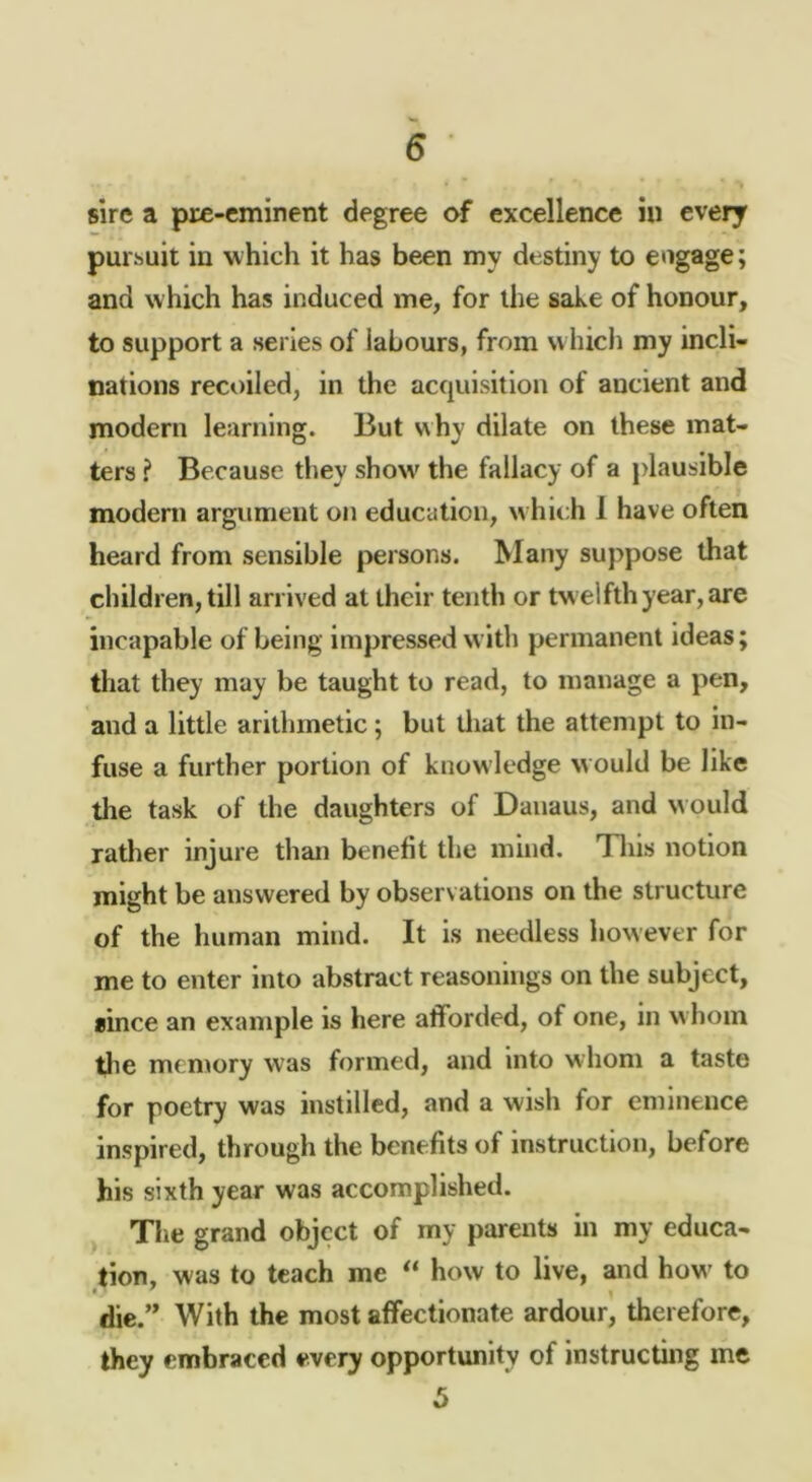 sire a pre-eminent degree of excellence iu every pursuit in which it has been my destiny to engage; and which has induced me, for the sake of honour, to support a series of labours, from vvhicli my incli- nations recoiled, in the acquisition of ancient and modern learning. But why dilate on these mat- ters ? Because they show' the fallacy of a plausible modern argument on education, w hich 1 have often heard from sensible persons. Many suppose that children, till arrived at their tenth or tw elfth year, are incapable of being impressed with permanent ideas; that they may be taught to read, to manage a pen, and a little arithmetic; but lliat the attempt to in- fuse a further portion of knowledge would be like the task of the daughters of Dauaus, and would rather injure than benefit the mind. Tliis notion might be answered by observations on the structure of the human mind. It is needless however for me to enter into abstract reasonings on the subject, since an example is here afforded, of one, in w hoin tlie memory was formed, and into whom a taste for poetry was instilled, and a wish for eminence inspired, through the benefits of instruction, before his sixth year was accomplished, j The grand object of my parents in my educa- tion, was to teach me ** how to live, and how- to die.” With the most affectionate ardour, therefore, they embraced every opportunity of instructing me 5
