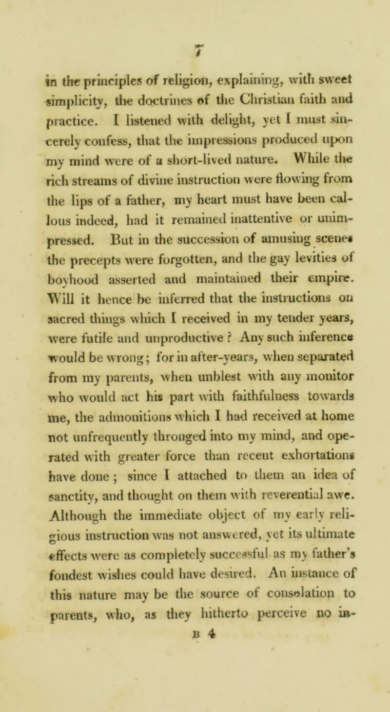in the principles of religion, explaining, with sweet simplicity, tlie doctrines of the Christian faith and practice. 1 listened with delight, yet 1 must sin- cerely confess, that the impressions produced upon my mind were of a short-lived nature. While the rich streams of divine instruction were flowing from the lips of a father, my heart must have been cal- lous indeed, had it remained inattentive or unim- pressed. But in the succession of amusing scenes the precepts were forgotten, and the gay levities of boyhood asserted and maintained their empire. Will it hence be inferred that the instructions on sacred things which I received in my tender years, were futile and unproductive ? Any such inference W'ould be w rong; for in after-years, when separated from ray parents, when unblest with any monitor who would act his part with faithfulness towards me, the admonitions which I had received at home not unfrequently thronged into my mind, and ope- rated with greater force than recent exhortations have done ; since I attached to them an idea of sanctity, and thought on them with reverential awT. Although the immediate object of my early reli- <»ious instruction w'as not answered, vet its ultimate O • effects w'ere as completely successful as my father’s fondest wisiies could have desired. An instance of this nature may be the source of consolation to parents, who, as they hitherto perceive no i»-