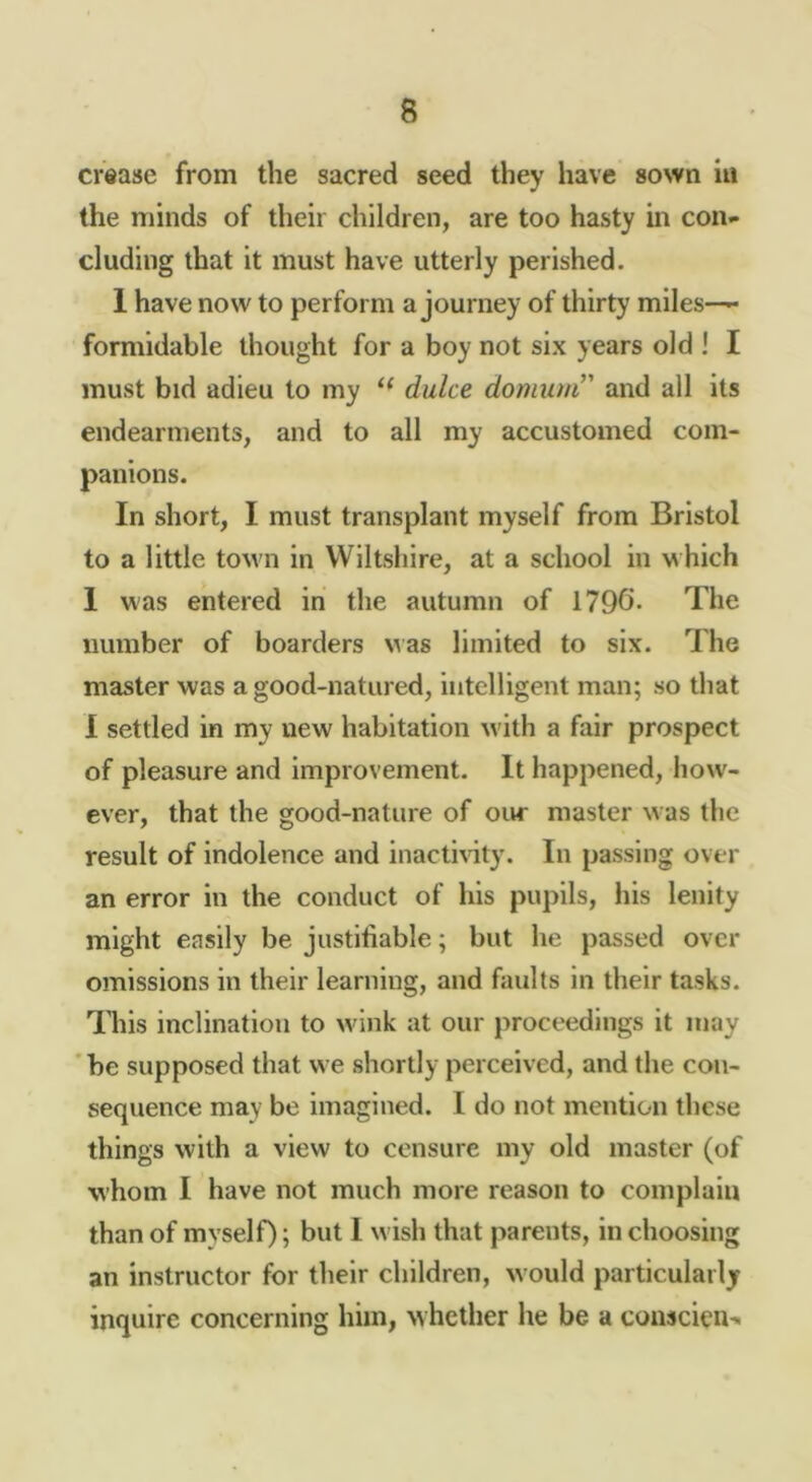 crease from the sacred seed they have sown in the minds of their children, are too hasty in con- cluding that it must have utterly perished. 1 have now to perform a journey of thirty miles—^ formidable thought for a boy not six years old ! I must bid adieu to my dulce domum’' and all its endearments, and to all my accustomed com- panions. In short, I must transplant myself from Bristol to a little tOAvn in Wiltshire, at a school in which 1 was entered in the autumn of 1796* The number of boarders was limited to six. The master was a good-natured, intelligent man; so that I settled in my new habitation with a fair prospect of pleasure and improvement. It happened, how- ever, that the good-nature of our master was the result of indolence and inacti^^ty. In passing over an error in the conduct of his pupils, his lenity might easily be justifiable; but he passed over omissions in their learning, and faults in their tasks. This inclination to wink at our proceedings it may ' be supposed that we shortly perceived, and the con- sequence may be imagined. I do not mention these things with a view to censure my old master (of whom I have not much more reason to complain than of myself); but I wish that parents, in choosing an instructor for their children, would particularly inquire concerning him, whether he be a conscieu-*
