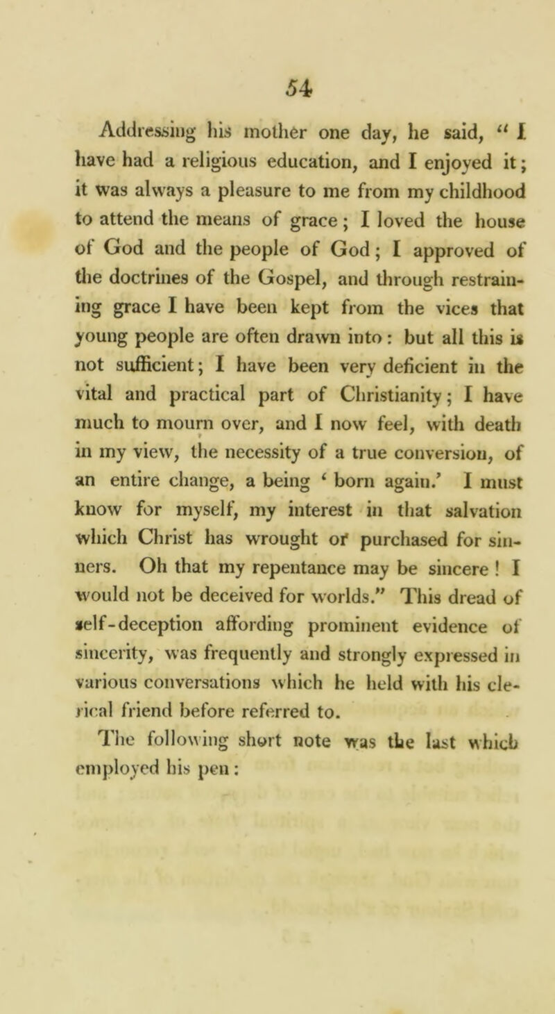 54> Addtesiiing his inother one day, he said, “ I have had a religious education, and I enjoyed it; it was always a pleasure to me from my childhood to attend the means of grace; I loved the house ol God and the people of God; I approved of tlie doctrines of the Gospel, and tlirough restrain- ing grace I have been kept from the vices that young people are often drawn into : but all this is not sufficient; I have been very deficient in the vital and practical part of Christianity; I have much to mourn over, and 1 now feel, witli death f ' in my view, the necessity of a true conversion, of an entire change, a being ‘ born again/ I must know for myself, my interest in that salvation which Christ has wrought of purchased for sin- ners. Oh that my repentance may be sincere ! I W'ould not be deceived for worlds.” This dread of self-deception affording prominent evidence of sincerity, was frequently and strongly expressed in various conversations which he held with his cle- rical friend before referred to. The followijig short note was the last which employed his pen: