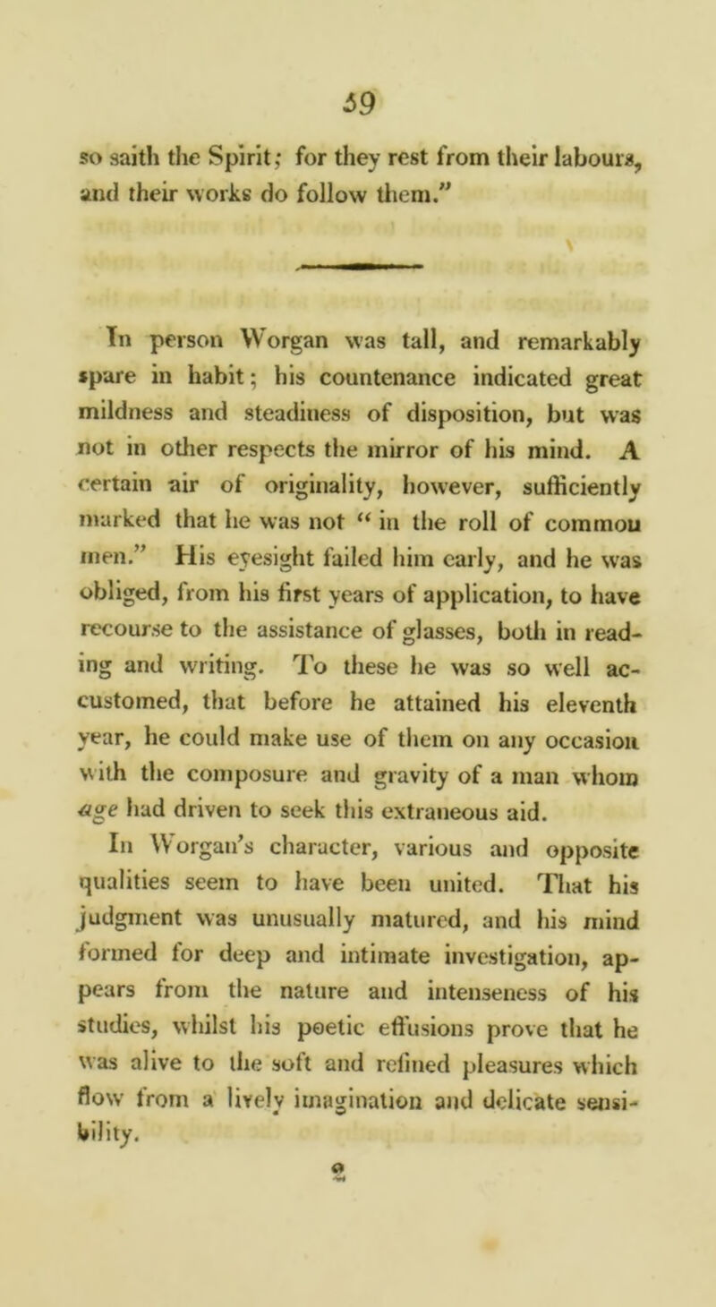 ^9 so saith the Spirit,* for they rest from their labours, and their works do follow tliem.” In person Worgan was tall, and remarkably spare in habit; his countenance indicated great mildness and steadiness of disposition, but was not in other respects the mirror of his mind. A certain air of originality, however, sufficiently marked that he was not “ in the roll of common men.” His eyesight failed him early, and he w'as obliged, from his first years of application, to have recourse to the assistance of glasses, botii in read- ing and writing. To these he was so well ac- customed, that before he attained his eleventh year, he could make use of them on any occasion w ith the composure and gravity of a man whom ^ge had driven to seek this extraneous aid. In Worgan's character, various and opposite qualities seem to have been united. Tliat his judgment was unusually matured, and his mind formed for deep and intimate investigation, ap- pears from the nature and intenseness of his studies, whilst his poetic effusions prove that he was alive to the soft and refined pleasures which flow* from a' lively imagination and delicate sensi- bility. a