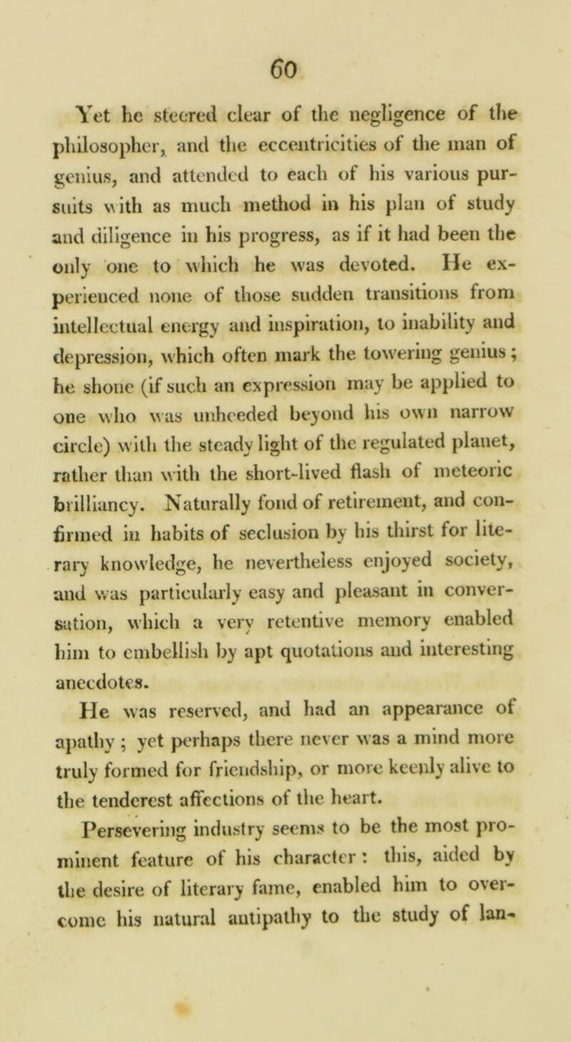 Yet he steered clear of the negligence of the philosopher^ and the eccentricities of the man of genius, and attended to each of his various pur- suits v^ith as much method in his plan of study and diligence in his progress, as if it had been the only one to ^vhIcll he was devoted. He ex- perienced none of those sudden transitions from intellectual energy and inspiration, to inability and depression, which often mark the towering genius; he shone (if such an expression may be applied to one who was unheeded beyond his own narrow circle) with the steady light of the regulated planet, rather than w ith the short-lived flash of meteoric brilliancy. Naturally fond of retirement, and con- firmed in habits of seclusion by his thirst for lite- rary knowledge, he nevertheless enjoyed society, and was particulaily easy and pleasant in conver- sation, which a very retentive memory enabled liini to embellish by apt quotations and interesting anecdotes. He was reserved, and liad an appearance of apathy ; yet perhaps there never was a mind more truly formed for friendship, or more keenly alive to the tenderest affections of the heart. Persevering industry seems to be the most pro- minent feature of his character; this, aided by the desire of literary fame, enabled him to over- come his natural antipathy to the study of Ian-