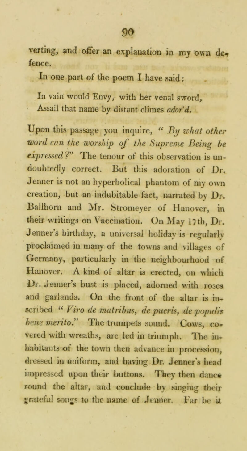 vcfting, and offer an explanation in mj own dc** fence. In one part of the poem I have said: In vain would Envy, with her venal sword. Assail that name by distant climes ador'd. Upon this passage you inquire, Bij what other word can the worship of the Supreme Being be expressed T’ The tenour of this observation is un- doubtedly correct. But this adoration of Dr. Jenner is not an hyperbolical phantom of my own creation, but an indubitable fact, narrated by Dr. Ballhorn and Mr. Stroineyer of Hanover, in their writings on Vaccination. On May 17th, Dr. Jenner’s birtliday, a universal holiday is regularly proclaimed in many of the towns and villages of Germany, particularly in the neighbourhood of Hanover. A kind of altar is erected, on which Dr. Jenner’s bust is placed, adorned with roses and garlands. On tlie front of the altar is in- scribed “ Viro de matrihus, de p^ieris, de popuUs hene meritoJ' The trumpets sound. Cows, co- vered with wreaths, are led in triun)ph. Die in- habitants of the town then advance in procession, dressed in uniform, and having Dr. Jenner’s head impressed upon their Ixittons. They then danc* round the altar, and conclude by singing tlieir grateful song*; to the name of Jeuner. Tar be k