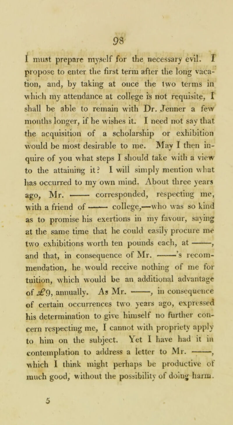 I must prepare myself for the necessary evil. T propose to enter the first term after the long vaca- tion, and, by taking at once the two terms in which my attendance at college is not requisite, I shall be able to remain with Dr. .Tenner a few months longer. If he wishes it. I need not say that the acquisition of a scholarship or exhibition would be most desirable to me. May I then in- quire of you what steps I should take with a view to the attaining it ? 1 will simply mention w hat has occurred to my own mind. About three years ago, Mr. corresponded, respecting me, with a friend of college,—who was so kind as to promise his exertions in my favour, saying at the same time that he could easily procure me two exhibitions worth ten pounds each, at , and that, in consequence of Mr. ’s recom- mendation, he would receive nothing of me for tuition, which would be an additional advantage of annually. As Mr. , inconsequence of certain occurrences two years ago, expressed his determination to give himself no further con- cern respecting me, I cannot with propriety apfily to him on the subject. Yet I have had it in contemplation to address a letter to Mr. , which 1 think might perhaps be productive of much good, w ithout the possibility of doing liarm. 5