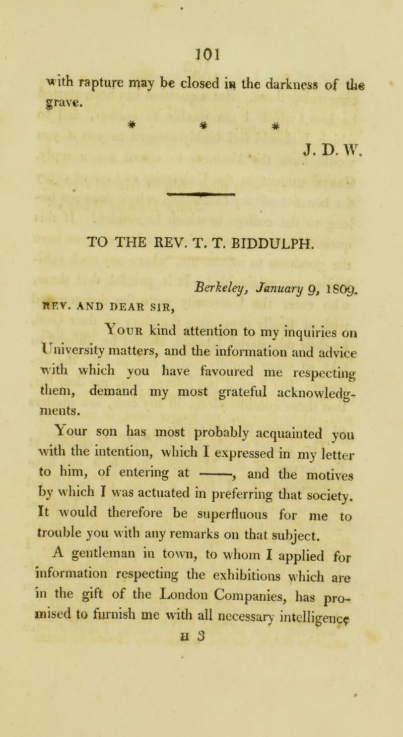 ^«ith rapture may be closed in the darkness of the grave. ♦ # * J. D. W, TO THE REV. T. T. BIDDULPH. Berkeley, January Q, ISO9. nFV. AND DEAR SIR, Your kind attention to iny inquiries on I^iiversity matters, and the information and advice 'nith which you have favoured me respecting them, demand my most grateful acknowledg- ments. \our son has most probably acquainted you with the intention, which I expressed in my letter to him, of entering at , and the motives by which I was actuated in preferring that society. It Avould therefore be superfluous for me to trouble you with any remarks on that subject. A gentleman in town, to whom I applied for information respecting the exhibitions which are in the gift of the London Companies, has pro- mised to furnish me with all nccessaiy intelligence u 3