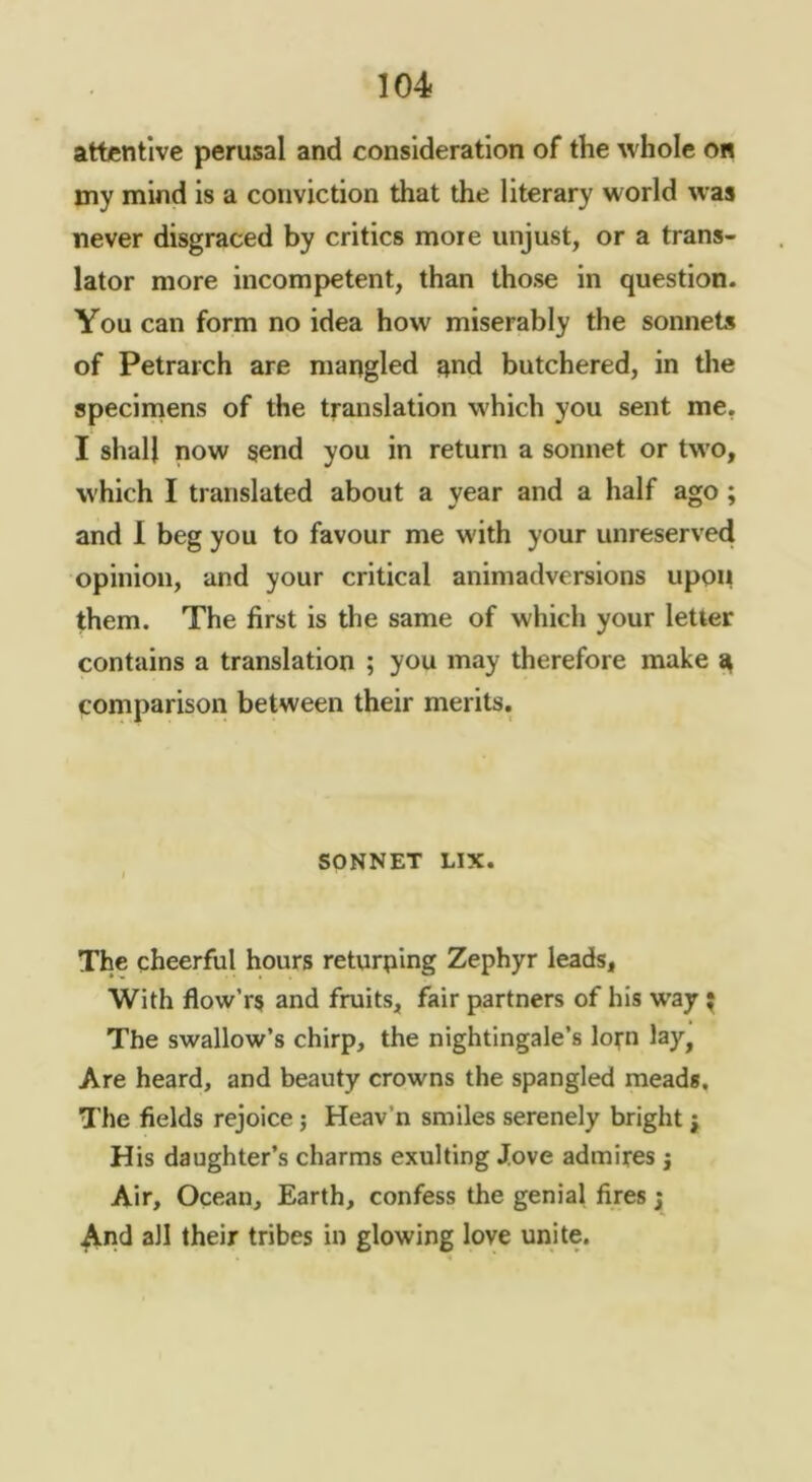 1G4 attentive perusal and consideration of the whole o« my mind is a conviction that the literary world was never disgraced by critics more unjust, or a trans- lator more incompetent, than those in question. You can form no idea how miserably the sonnets of Petrarch are mangled and butchered, in tire speciinens of the translation which you sent me, I shall now send you in return a sonnet or two, which I translated about a year and a half ago; and 1 beg you to favour me with your unreserved opinion, and your critical animadversions upon them. The first is the same of which your letter contains a translation ; you may therefore make ^ comparison between their merits. SONNET LIX. I The cheerful hours returning Zephyr leads, With flow’rs and fruits, fair partners of his way; The swallow’s chirp, the nightingale’s lofn lay, Are heard, and beauty crowns the spangled meads. The fields rejoice j Heav’n smiles serenely bright j His daughter’s charms exulting Jove admires j Air, Ocean, Earth, confess the genial fires j ^nd all their tribes in glowing love unite.