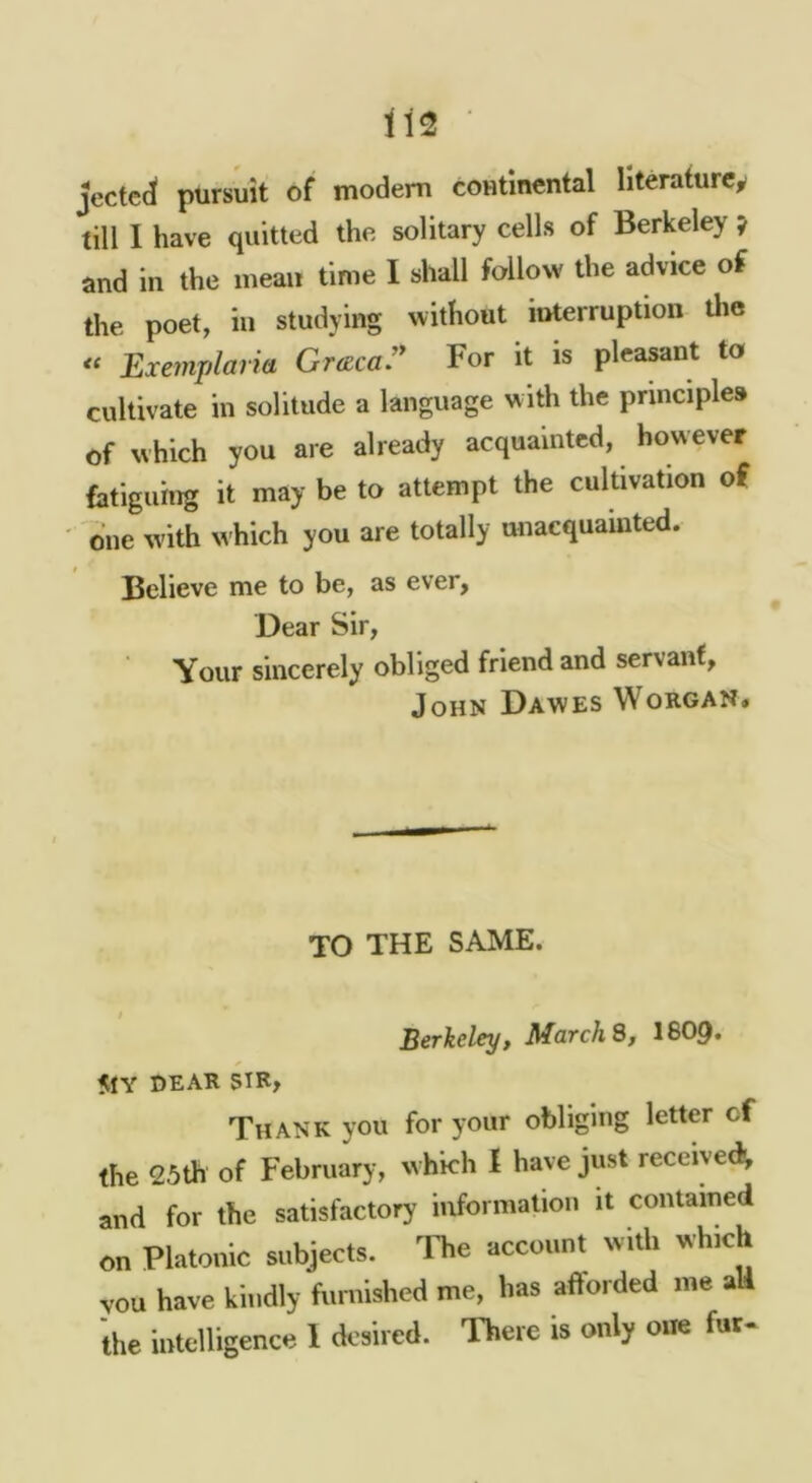 jectcd pursuit of modem coutinental literature, till I have quitted the solitary cells of Berkeley ? and in the mean time I shall follow the advice of the poet, in studying without interruption Uie « Exemplaria Gracar For it is pleasant to cultivate in solitude a language with the principles of which you are already acquainted, however fatiguing it may be to attempt the cultivation of one w'ith which you are totally unacquainted. Believe me to be, as ever, Dear Sir, Your sincerely obliged friend and servant, John Dawes Worgan. TO THE SAME. Berkeley, March S, I8O9. 5IY DEAR SIR» Thank you for your obliging letter cf the 25th of February, which I have just received^ and for the satisfactory information it contained on Platonic subjects. 'Fhe account with which vou have kindly furnished me, has afforded me aU the intelligence 1 desired. There is only one fuc-