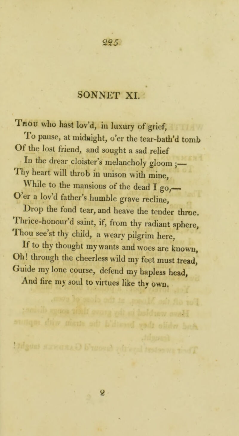 2S5 SONNET XL Thou who hast lov d, in luxury of grief, To pause, at niidHlght, o’er the tear-bath’d tomb Of the lost friend, and sought a sad relief In the drear cloister’s melancholy gloom j-— Thy heart will throb in unison witli mine, W hile to the mansions of the dead I go,— O er a lov d fatlier’s humble grave recline. Drop the fond tear, and heave tlie tender throe. Thrice-honour’d saint, if, from thy radiant sphere, Thou see’st thy child, a weary pilgrim here. If to thy thought my w ants and woes are known, Oh! through the cheerless wild my feet must tread, Guide my lone course, defend my hapless head, And tire my soul to virtues like thy own.