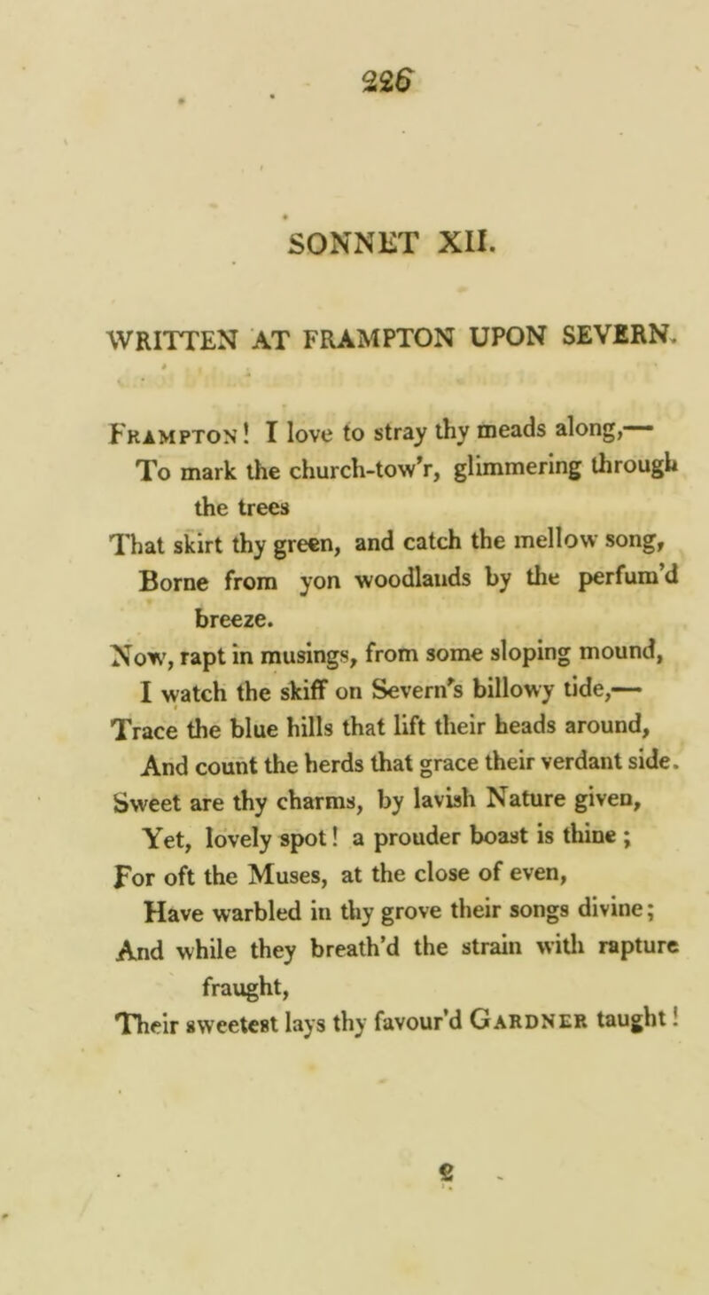 WRITTEN AT FRAMPTON UPON SEVERN. * Frampton! I love to stray thy meads along,— To mark the church-towV, glimmering through the trees That skirt thy green, and catch the mellow song. Borne from yon woodlands by the perfum’d breeze. Now, rapt in musings, from some sloping mound, I watch the skiff on Severn^s billowy tide,— Trace the blue hills that lift their heads around, And count the herds that grace their verdant side. Sweet are thy charms, by lavish Nature given, Yet, lovely spot! a prouder boast is thine ; For oft the Muses, at the close of even, Have warbled in thy grove their songs divine; And while they breath’d the strain witli rapture fraught. Their sweetest lays thy favour’d Gardner taught!