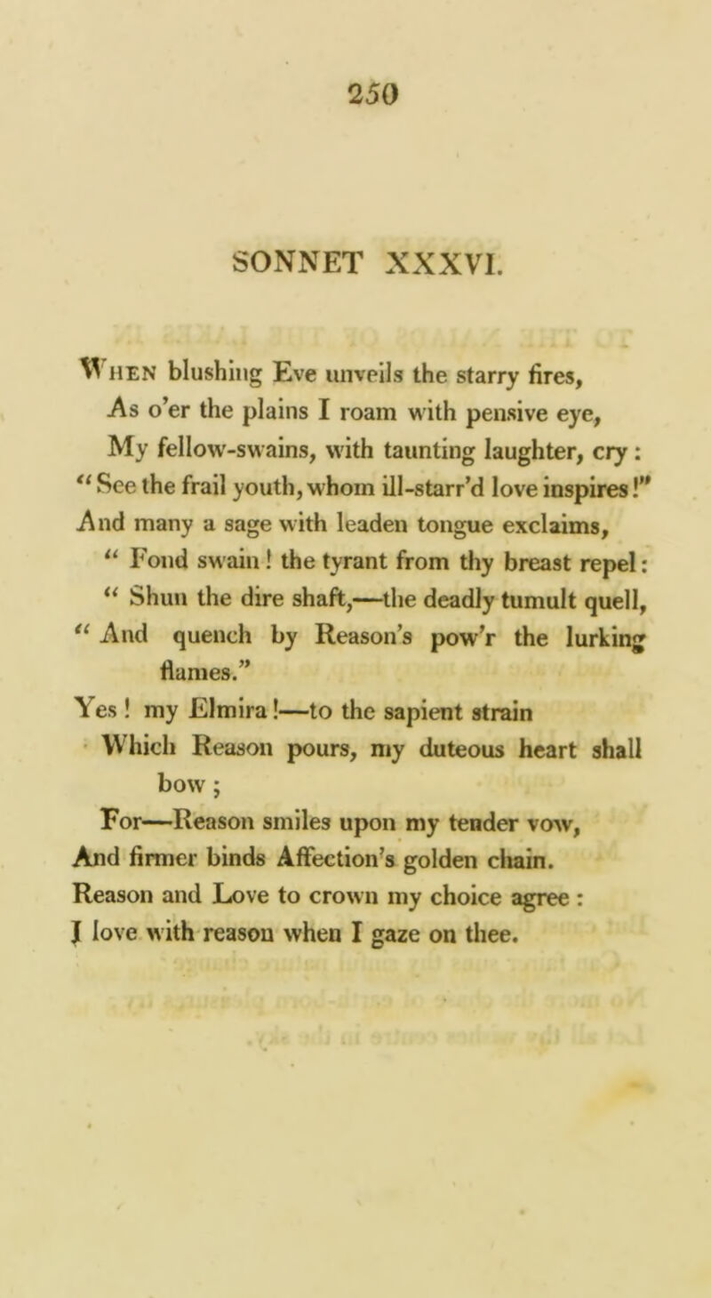 SONNET XXXVI. HEN blushing Eve unveils the starry fires, As o’er the plains I roam vi ith pensive eye, My fellow-swains, with taunting laughter, cry: See the frail youth, whom ill-starr’d love inspires!” And many a sage with leaden tongue exclaims. Fond swain! the tyrant from thy breast repel: ** Shun the dire shaft,—the deadly tumult quell, And quench by Reason’s pow’r the lurking fiames.” Yes! my Elmira!—to the sapient strain • Which Reason pours, my duteous heart shall bow; For—Reason smiles upon my tender vow, And firmer binds AfFection^s golden chain. Reason and Love to crown my choice agree : J love with reason when I gaze on thee.