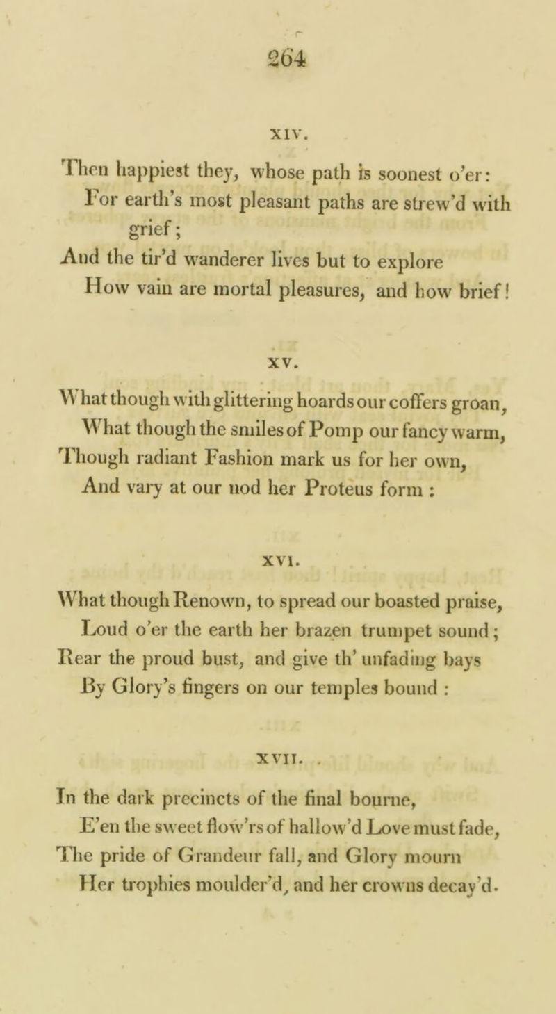 26’4 XIV. 1 hen happiest they, whose path is soonest o’er: Tor earth’s most pleasant paths are strew’d with grief; And the tir’d w^anderer lives but to explore How vain are mortal pleasures, and how brief! XV. \V hat though willi glittering hoards our coffers groan. What though the smiles of Pomp our fancy warm. Though radiant Fashion mark us for her own. And vary at our nod her Proteus form : XVI. ^Vhat though Renown, to spread our boasted praise. Loud o’er the earth her brazen trumpet sound; Rear the proud bust, and give th’ unfading bays By Glory’s fingers on our temples bound : XVII. , In the dai k precincts of the final bourne, E’en the sweet flow’rsof hallow’d Love must fade. The pride of Grandeur fall, and Glory mourn Her trophies moulder’d^ and her crowns decay’d.